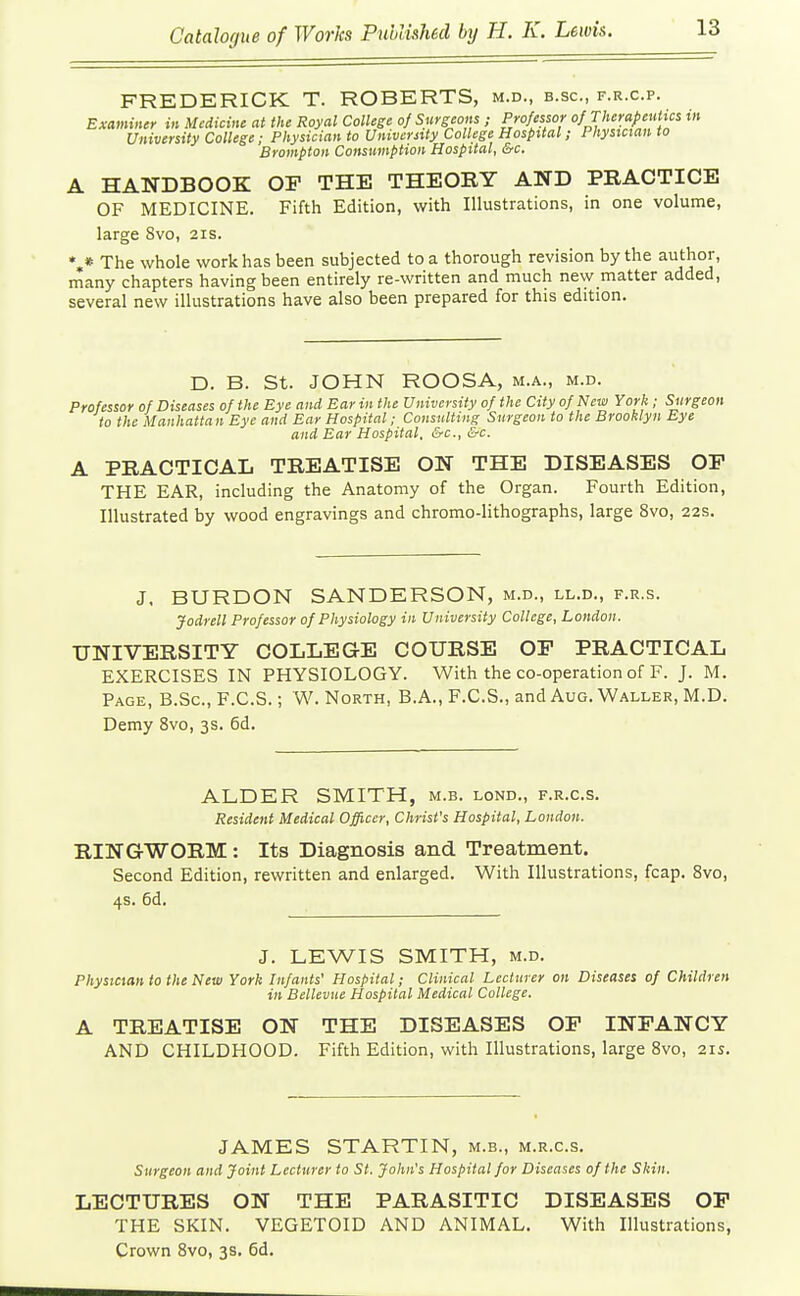 FREDERICK T. ROBERTS, m.d., b.sc, f.r.c.p. Examinir in Medicine at the Royal College of Surgeons ; Professor of rherapeutic^ in University College; Physician to University College Hospital; Physician to Brompton Consumption Hospital, &c. A HANDBOOK OF THE THEORY AND PRACTICE OF MEDICINE. Fifth Edition, with Illustrations, in one volume, large 8vo, 21s. %« The whole work has been subjected to a thorough revision by the author, many chapters having been entirely re-written and much new matter added, several new illustrations have also been prepared for this edition. D. B. St. JOHN ROOSA, m.a., m.d. Professor of Diseases of the Eye and Ear in the University of the City of New York ; Surgeon to the Manhatta n Eye and Ear Hospital; Consulting Surgeon to the Brooklyn Eye and Ear Hospital, &c., &c. A PRACTICAL TREATISE ON THE DISEASES OF THE EAR, including the Anatomy of the Organ. Fourth Edition, Illustrated by wood engravings and chromo-lithographs, large 8vo, 22s. J. BURDON SANDERSON, m.d., ll.d., f.r.s. Jodrell Professor of Physiology in University College, London. UNIVERSITY COLLEGE COURSE OF PRACTICAL EXERCISES IN PHYSIOLOGY. With the co-operation of F. J. M. Page, B.Sc, F.C.S. ; W. North, B.A., F.C.S., and Aug. Waller, M.D. Demy 8vo, 3s. 6d. ALDER SMITH, m.b. lond., f.r.c.s. Resident Medical Officer, Christ's Hospital, London. RINGWORM: Its Diagnosis and Treatment. Second Edition, rewritten and enlarged. With Illustrations, fcap. 8vo, 4s. 6d. J. LEWIS SMITH, M.D. Physician to the New York Infants' Hospital; Clinical Lecturer on Diseases of Children in Bellevue Hospital Medical College. A TREATISE ON THE DISEASES OP INFANCY AND CHILDHOOD. Fifth Edition, with Illustrations, large 8vo, 21s. JAMES STARTIN, m.b., m.r.c.s. Surgeon and Joint Lecturer to St. John's Hospital for Diseases of the Skin. LECTURES ON THE PARASITIC DISEASES OF THE SKIN. VEGETOID AND ANIMAL. With Illustrations, Crown 8vo, 3s. 6d.