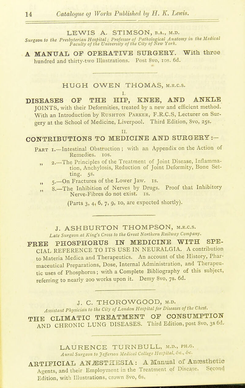 LEWIS A. STIMSON, b.a., m.d. Surgeon to the Presbyterian Hoshiial; Professor of Pathological Anatomy in the Medical Faculty of the University of the City of Nciv Yorli. A MANUAL OP OPERATIVE SURGERY. Witli three hundred and thirty-two Ilhistrationa. Post 8vo, los. 6d. HUGH OWEN THOMAS, m.r.c.s. I. DISEASES OF THE HIP, KNEE, AND ANKLE JOINTS, with their Deformities, treated by a new and efficient method. With an Introduction by Rushton Parker, F.R.C.S, Lecturer on Sur- gery at the School of Medicine, Liverpool. Third Edition, 8vo, 25s. II. CONTRIBUTIONS TO MEDICINE AND SURGERY :- Part i.—Intestinal Obstruction ; with an Appendix on the Action of Remedies. los. 2. The Principles of the Treatment of Joint Disease, Inflamma- tion, Anchylosis, Reduction of Joint Deformity, Bone Set- ting. 5s. „ 5.—On Fractures of the Lower Jaw. is. 8. The Inhibition of Nerves by Drugs. Proof that Inhibitory Nerve-Fibres do not exist, is. (Parts 3, 4, 6, 7, 9, 10, are expected shortly). J. ASHBURTON THOMPSON, m.r.c.s. Late Snrgeon at King's Cross to the Great Northern Railway Company. FREE PHOSPHORUS IN MEDICINE WITH SPE- CIAL REFERENCE TO ITS USE IN NEURALGIA. A contribution to Materia Medica and Therapeutics. An account of the History, Phar- maceutical Preparations, Dose, Internal Administration, and Therapeu- tic uses of Phosphorus; with a Complete Bibliography of this subject, referring to nearly 200 works upon it. Demy 8vo, 7s. 6d. J. C. THOROWGOOD, m.d. Assistant Physician to the City of London Hospital for Diseases of the Chest. THE CLIMATIC TREATMENT OF CONSUMPTION AND CHRONIC LUNG DISEASES. Third Edition, post 8vo, 3s 6d. LAURENCE TURNBULL, m.d., ph.g. Aural Surgeon to Jcfj'erson Medical College Hospital, &c., &c. ARTIFICIAL ANESTHESIA: A Manual of Anresthetic Agents, and their Employment in the Treatment of Disea,se. Second Edition, with Illustrations, crown 8vo, 6s.