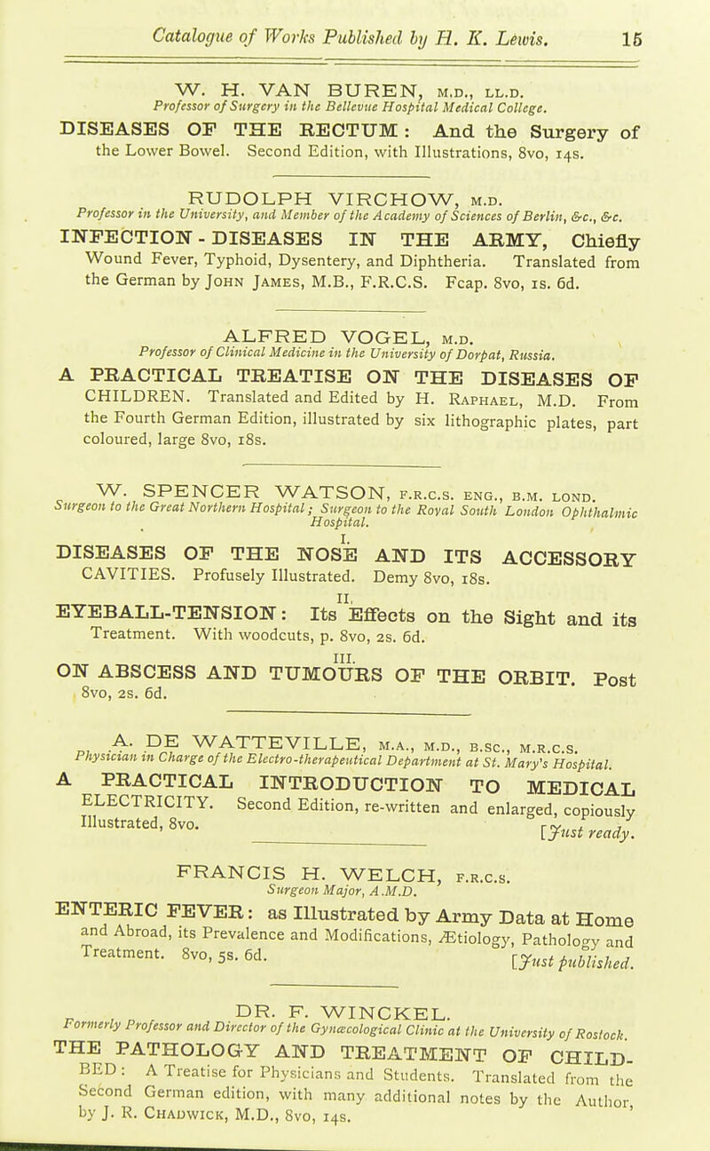W. H. VAN BUREN, m.d., ll.d. Professor of Surgery in the Bellcvue Hospital Medical College. DISEASES OP THE RECTUM: And the Surgery of the Lower Bowel. Second Edition, with Illustrations, 8vo, 14s. RUDOLPH VIRCHOW, m.d. Professor in the University, and Member of the Academy of Sciences of Berlin, &c., &c. INFECTION - DISEASES IN THE ARMY, Chiefly Wound Fever, Typhoid, Dysentery, and Diphtheria. Translated from the German by John James, M.B., F.R.C.S. Fcap, 8vo, is. 6d. ALFRED VOGEL, m.d. Professor of Clinical Medicine in the University of Dorpat, Russia. A PRACTICAL TREATISE ON THE DISEASES OF CHILDREN. Translated and Edited by H. Raphael, M.D. From the Fourth German Edition, illustrated by six lithographic plates, part coloured, large 8vo, iBs. W. SPENCER WATSON, f.r.c.s. eng., b.m. lond. Surgeon to the Great Northern Hospital; Surgeon to the Roval South London Ophthalmic Hospital. DISEASES OP THE NOSE AND ITS ACCESSORY CAVITIES. Profusely Illustrated. Demy 8vo, i8s. EYEBALL-TENSION: Its^Effects on the Sight and its Treatment. With woodcuts, p. 8vo, 2S. 6d. III. ON ABSCESS AND TUMOURS OF THE ORBIT. Post 8vo, 2s. 6d. P, WATTEVILLE, m.a., m.d., b.sc, m.r.c.s. Physician xn Charge of the Blectro-therapentical Department at St. Mary's Hospital. A PRACTICAL INTRODUCTION TO MEDICAL ELECTRICITY. Second Edition, re-written and enlarged, copiously Illustrated, 8vo. [yrjready. FRANCIS H. WELCH, f.r.c.s. 5urgeon Major, A .M.D. ENTERIC FEVER: as Illustrated by Army Data at Home and Abroad, its Prevalence and Modifications, Etiology, Pathology and Treatment. 8vo, 5s. 6d. {.Just published. DR. F. WINCKEL. Formerly Professor and Director of the Gynaecological Clinic at the University of Rostock THE PATHOLOGY AND TREATMENT OF CHILD- BED: A Treatise for Physicians and Students. Translated from the Second German edition, with many additional notes by the Author by J. R. Chadwick, M.D., 8vo, 14s. '