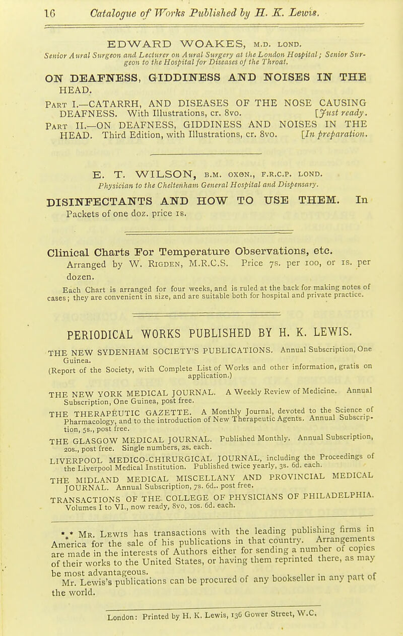 EDWARD WOAKES, m.d. lond. Senior Aural Surgeon and Lecturer on Aural Surgery at the London Hospital; Senior Sur- geon to the Hospital for Diseases of the Throat. ON DEAFNESS, GIDDINESS AND NOISES IN THE HEAD. Part I.—CATARRH, AND DISEASES OF THE NOSE CAUSING DEAFNESS. With Illustrations, cr. 8vo. {Just ready. Part II.—ON DEAFNESS, GIDDINESS AND NOISES IN THE HEAD. Third Edition, with Illustrations, cr. 8vo. [In preparation. E. T. WILSON, B.M. oxoN., f.r.c.p. lond. Physician to the Cheltenham General Hospital and Dispensary. DISINFECTANTS AND HOW TO USE THEM. In Packets of one doz. price is. Clinical Charts For Temperature Observations, etc. Arranged by W. Rigden, M.R.C.S. Price 7s. per 100, or is. per dozen. Each Chart is arranged for four weeks, and is ruled at the back for making notes of cases; they are convenient in size, and are suitable both for hospital and private practice. PERIODICAL WORKS PUBLISHED BY H. K. LEWIS. THE NEW SYDENHAM SOCIETY'S PUBLICATIONS. Annual Subscription, One Guinea. (Report of the Society, with Complete List of Works and other information, gratis on application.) THE NEW YORK MEDICAL JOURNAL. A Weekly Review of Medicine. Annual Subscription, One Guinea, post free. THE THERAPEUTIC GAZETTE. A Monthly Journal, devoted to the Science of Pharmacology, and to the introduction of New Therapeutic Agents. Annual Subscnp. tion, 5s., post free. THE GLASGOW MEDICAL JOURNAL. Published Monthly. Annual Subscription, 20s., post free. Single numbers, 2s. each. LIVERPOOL MEDICO-CHIRURGICAL JOURNAL, including the Proceedings of the Liverpool Medical Institution. Published twice yearly, 3s. 6d. each. THE MIDLAND MEDICAL MISCELLANY AND PROVINCIAL MEDICAL JOURNAL. Annual Subscription, 7s. 6d.. post free. TRANSACTIONS OF THE. COLLEGE OF PHYSICIANS OF PHILADELPHIA. Volumes I to VI., now ready, Svo, los. 6d. each. ' * Mr Lewis has transactions with the leading publishing firms in Am*erica for the sale of his publications in that country. Arrangements arTr^ade in the interests of Authors either for sending a number of copies of their works to the United States, or having them reprinted there, as may '^rtewIs'fpSions can be procured of any bookseller in any part of the world. London: Printed by H. K. Lewis, 136 Gower Street, W.C.