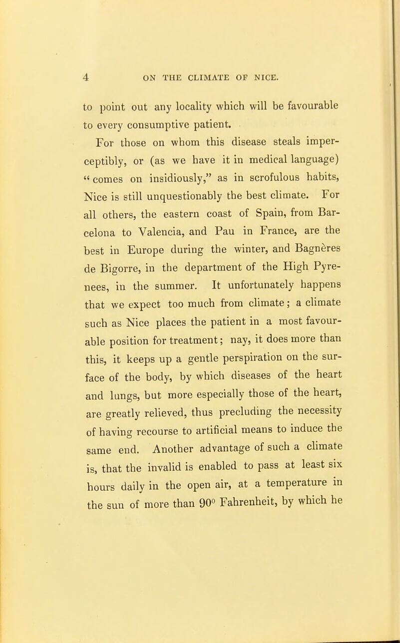 to point out any locality which will be favourable to every consumptive patient. For those on whom this disease steals imper- ceptibly, or (as we have it in medical language)  comes on insidiously, as in scrofulous habits, Nice is still unquestionably the best climate. For all others, the eastern coast of Spain, from Bar- celona to Valencia, and Pau in France, are the best in Europe during the winter, and Bagneres de Bigorre, in the department of the High Pyre- nees, in the summer. It unfortunately happens that we expect too much from climate; a climate such as Nice places the patient in a most favour- able position for treatment; nay, it does more than this, it keeps up a gentle perspiration on the sur- face of the body, by which diseases of the heart and lungs, but more especially those of the heart, are greatly relieved, thus precluding the necessity of having recourse to artificial means to induce the same end. Another advantage of such a climate is, that the invalid is enabled to pass at least six hours daily in the open air, at a temperature in the sun of more than 90° Fahrenheit, by which he