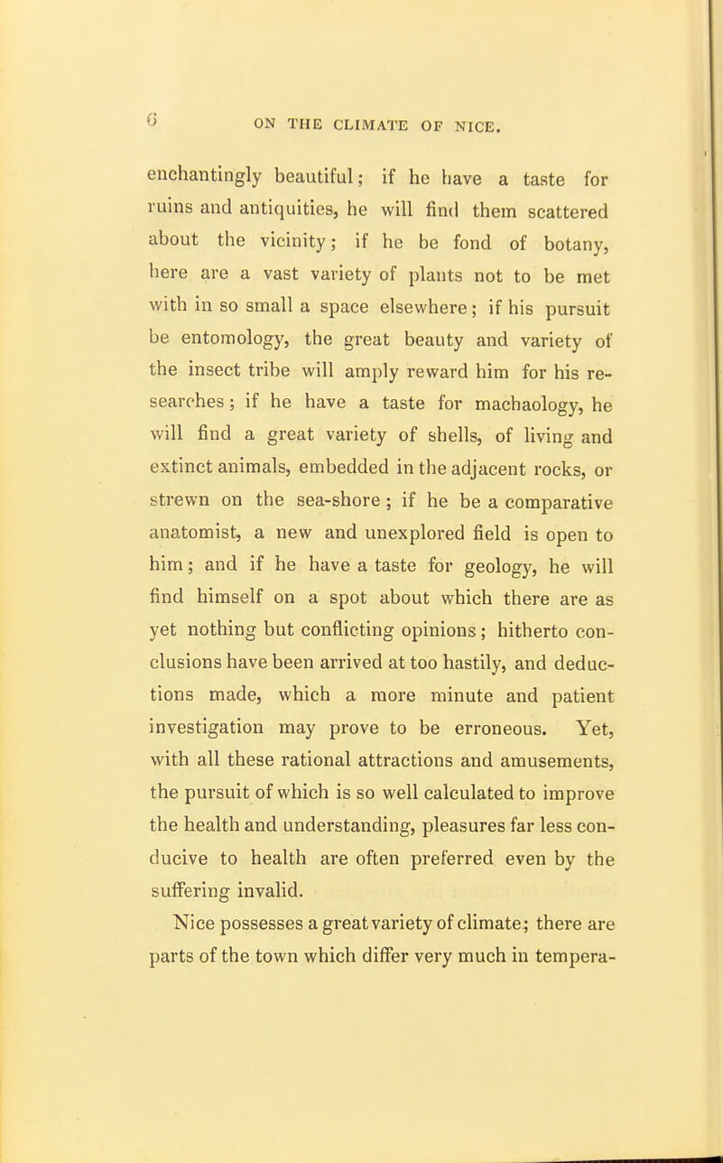 enchantingly beautiful; if he have a taste for ruins and antiquities, he will find them scattered about the vicinity; if he be fond of botany, here are a vast variety of plants not to be met with in so small a space elsewhere ; if his pursuit be entomology, the great beauty and variety of the insect tribe will amply reward him for his re- searches ; if he have a taste for machaology, he will find a great variety of shells, of living and extinct animals, embedded in the adjacent rocks, or strewn on the sea-shore ; if he be a comparative anatomist, a new and unexplored field is open to him; and if he have a taste for geology, he will find himself on a spot about which there are as yet nothing but conflicting opinions; hitherto con- clusions have been arrived at too hastily, and deduc- tions made, which a more minute and patient investigation may prove to be erroneous. Yet, with all these rational attractions and amusements, the pursuit of which is so well calculated to improve the health and understanding, pleasures far less con- ducive to health are often preferred even by the suffering invalid. Nice possesses a great variety of climate; there are parts of the town which differ very much in tempera-