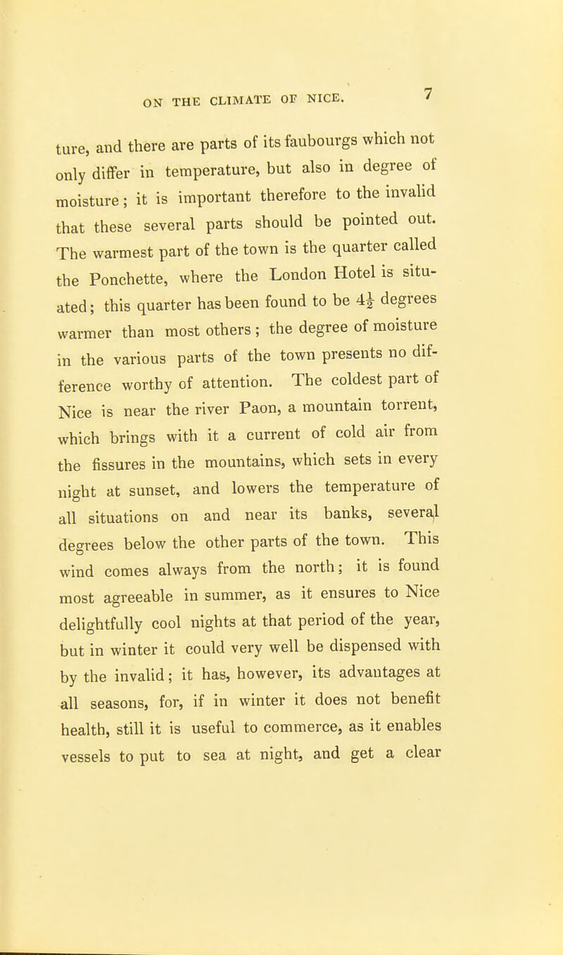 ture, and there are parts of its faubourgs which not only differ in temperature, but also in degree of moisture; it is important therefore to the invahd that these several parts should be pointed out. The warmest part of the town is the quarter called the Ponchette, where the London Hotel is situ- ated; this quarter has been found to be 4^ degrees warmer than most others ; the degree of moisture in the various parts of the town presents no dif- ference worthy of attention. The coldest part of Nice is near the river Paon, a mountain torrent, which brings with it a current of cold air from the fissures in the mountains, which sets in every night at sunset, and lowers the temperature of all situations on and near its banks, severa,l degrees below the other parts of the town. This wind comes always from the north; it is found most agreeable in summer, as it ensures to Nice delightfully cool nights at that period of the year, but in winter it could very well be dispensed with by the invalid; it has, however, its advantages at ^ill seasons, for, if in winter it does not benefit health, still it is useful to commerce, as it enables vessels to put to sea at night, and get a clear