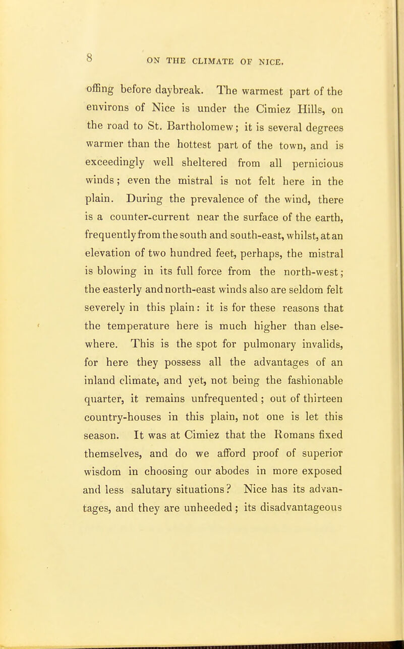 offing before daybreak. The warmest part of the environs of Nice is under the Cimiez Hills, on the road to St. Bartholomew; it is several degrees warmer than the hottest part of the town, and is exceedingly well sheltered from all pernicious winds; even the mistral is not felt here in the plain. During the prevalence of the wind, there is a counter-current near the surface of the earth, frequently from the south and south-east, whilst, at an elevation of two hundred feet, perhaps, the mistral is blowing in its full force from the north-west; the easterly and north-east winds also are seldom felt severely in this plain: it is for these reasons that the temperature here is much higher than else- where. This is the spot for pulmonary invalids, for here they possess all the advantages of an inland climate, and yet, not being the fashionable quarter, it remains unfrequented ; out of thirteen country-houses in this plain, not one is let this season. It was at Cimiez that the Romans fixed themselves, and do we afford proof of superior wisdom in choosing our abodes in more exposed and less salutary situations? Nice has its advan- tages, and they are unheeded; its disadvantageous