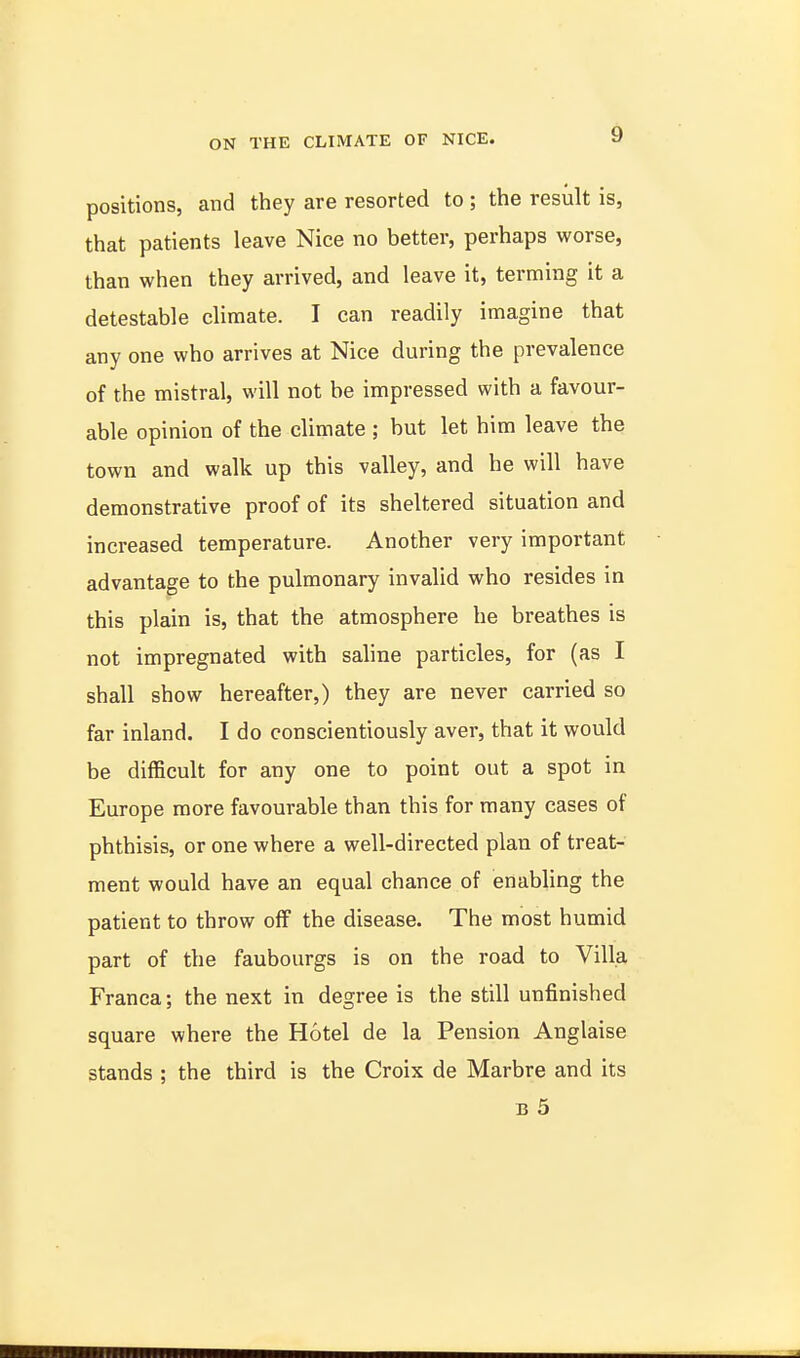 positions, and they are resorted to ; the result is, that patients leave Nice no better, perhaps worse, than when they arrived, and leave it, terming it a detestable climate. I can readily imagine that any one who arrives at Nice during the prevalence of the mistral, will not be impressed with a favour- able opinion of the climate ; but let him leave the town and walk up this valley, and he will have demonstrative proof of its sheltered situation and increased temperature. Another very important advantage to the pulmonary invalid who resides in this plain is, that the atmosphere he breathes is not impregnated with saline particles, for (as I shall show hereafter,) they are never carried so far inland. I do conscientiously aver, that it would be difficult for any one to point out a spot in Europe more favourable than this for many cases of phthisis, or one where a well-directed plan of treat- ment would have an equal chance of enabling the patient to throw off the disease. The most humid part of the faubourgs is on the road to Villa Franca; the next in degree is the still unfinished square where the Hotel de la Pension Anglaise stands ; the third is the Croix de Marbre and its