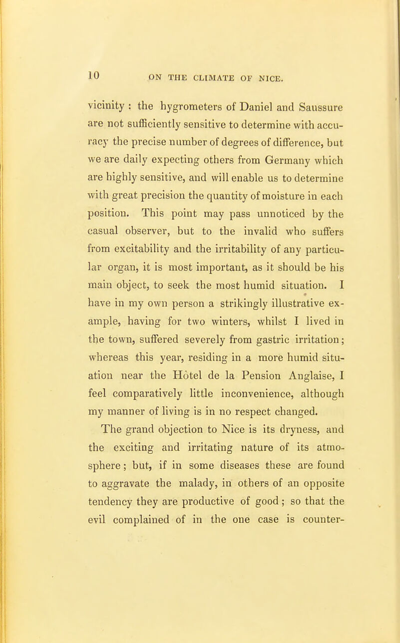 vicinity : the hygrometers of Daniel and Saussure are not sufficiently sensitive to determine with accu- racy the precise number of degrees of difference, but WQ are daily expecting others from Germany which are highly sensitive, and will enable us to determine with great precision the quantity of moisture in each position. This point may pass unnoticed by the casual observer, but to the invalid who suffers from excitability and the irritability of any particu- lar organ, it is most important, as it should be his main object, to seek the most humid situation. I have in my own person a strikingly illustrative ex- ample, having for two winters, whilst I lived in the town, suffered severely from gastric irritation; whereas this year, residing in a more humid situ- ation near the Hotel de la Pension Anglaise, I feel comparatively little inconvenience, although my manner of living is in no respect changed. The grand objection to Nice is its dryness, and the exciting and irritating nature of its atmo- sphere ; but, if in some diseases these are found to aggravate the malady, in others of an opposite tendency they are productive of good ; so that the evil complained of in the one case is counter-