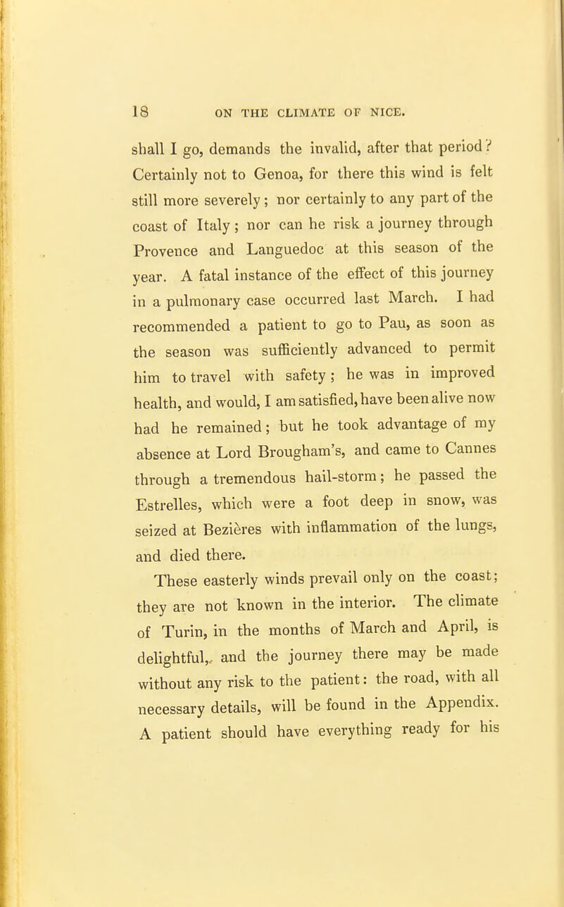 shall I go, demands the invalid, after that period ? Certainly not to Genoa, for there this wind is felt still more severely; nor certainly to any part of the coast of Italy ; nor can he risk a journey through Provence and Languedoc at this season of the year. A fatal instance of the effect of this journey in a pulmonary case occurred last March. I had recommended a patient to go to Pau, as soon as the season was sufficiently advanced to permit him to travel with safety; he was in improved health, and would, I am satisfied, have been alive now had he remained; hut he took advantage of ray absence at Lord Brougham's, and came to Cannes through a tremendous hail-storm; he passed the Estrelles, which were a foot deep in snow, was seized at Bezieres with inflammation of the lungs, and died there. These easterly winds prevail only on the coast; they are not known in the interior. The climate of Turin, in the months of March and April, is delightful,, and the journey there may be made without any risk to the patient: the road, with all necessary details, will be found in the Appendix. A patient should have everything ready for his