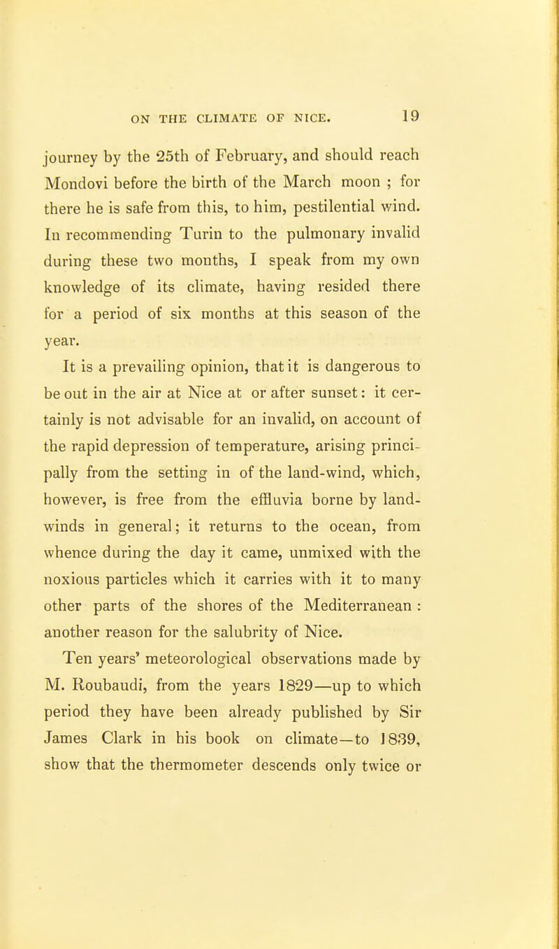 journey by the 25th of February, and should reach Mondovi before the birth of the March moon ; for there he is safe from this, to him, pestilential wind. In recommending Turin to the pulmonary invalid during these two months, I speak from my own knowledge of its climate, having resided there for a period of six months at this season of the year. It is a prevailing opinion, that it is dangerous to be out in the air at Nice at or after sunset: it cer- tainly is not advisable for an invalid, on account of the rapid depression of temperature, arising princi- pally from the setting in of the land-wind, which, however, is free from the effluvia borne by land- winds in genera!; it returns to the ocean, from whence during the day it came, unmixed with the noxious particles which it carries with it to many other parts of the shores of the Mediterranean : another reason for the salubrity of Nice. Ten years' meteorological observations made by M. Roubaudi, from the years 1829—up to which period they have been already published by Sir James Clark in his book on climate—to 1839, show that the thermometer descends only twice or
