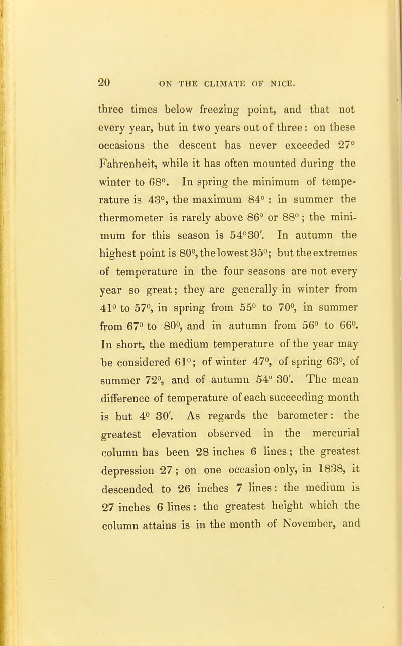 three times below freezing point, and that not every year, but in two years out of three: on these occasions the descent has never exceeded 27° Fahrenheit, while it has often mounted during the winter to 68°. In spring the minimum of tempe- rature is 43°, the maximum 84° : in summer the thermometer is rarely above 86° or 88° ; the mini- mum for this season is 54°30'. In autumn the highest point is 80°, the lowest 35°; but the extremes of temperature in the four seasons are not every year so great: they are generally in winter from 41° to 57°, in spring from 55° to 70°, in summer from 67° to 80°, and in autumn from 56° to 66°. In short, the medium temperature of the year may be considered 61°; of winter 47°, of spring 63°, of summer 72°, and of autumn 54° 30'. The mean difference of temperature of each succeeding month is but 4° 30'. As regards the barometer: the greatest elevation observed in the mercurial column has been 28 inches 6 lines; the greatest depression 27; on one occasion only, in 1838, it descended to 26 inches 7 lines: the medium is 27 inches 6 lines: the greatest height which the column attains is in the month of November, and