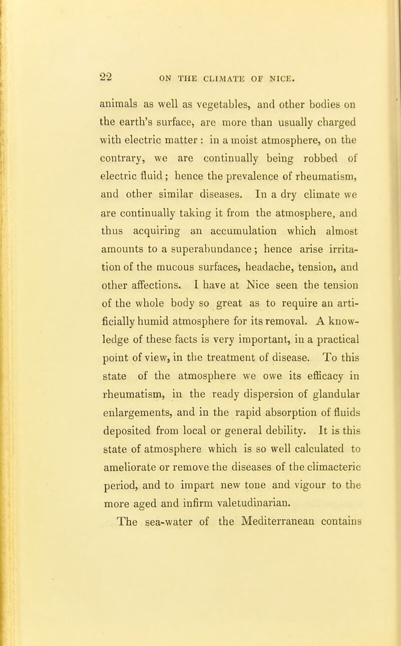 animals as well as vegetables, and other bodies on the earth's surface, are more than usually charged with electric matter : in a moist atmosphere, on the contrary, we are continually being robbed of electric fluid; hence the prevalence of rheumatism, and other similar diseases. In a dry climate we are continually taking it from the atmosphere, and thus acquiring an accumulation which almost amounts to a superabundance; hence arise irrita- tion of the mucous surfaces, headache, tension, and other affections. 1 have at Nice seen the tension of the whole body so great as to require an arti- ficially humid atmosphere for its removal. A know- ledge of these facts is very important, in a practical point of view, in the treatment of disease. To this state of the atmosphere we owe its eflicacy in rheumatism, in the ready dispersion of glandular enlargements, and in the rapid absorption of fluids deposited from local or general debility. It is this state of atmosphere which is so well calculated to ameliorate or remove the diseases of the climacteric period, and to impart new tone and vigour to the more aged and infirm valetudinarian. The sea-water of the Mediterranean contains