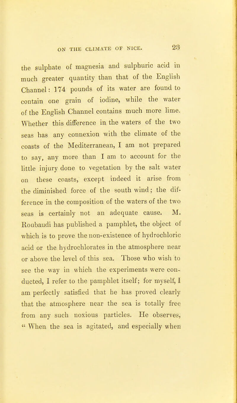 the sulphate of magnesia and sulphuric acid in much greater quantity than that of the English Channel: 174 pounds of its water are found to contain one grain of iodine, while the water of the English Channel contains much more lime. Whether this difference in the waters of the two seas has any connexion with the climate of the coasts of the Mediterranean, I am not prepared to say, any more than I am to account for the little injury done to vegetation by the salt water on these coasts, except indeed it arise from the diminished force of the south wind; the dif- ference in the composition of the waters of the two seas is certainly not an adequate cause. M. Roubaudi has published a pamphlet, the object of which is to prove the non-existence of hydrochloric acid or the hydrochlorates in the atmosphere near or above the level of this sea. Those who wish to see the way in which the experiments were con- ducted, I refer to the pamphlet itself; for myself^ I am perfectly satisfied that he has proved clearly that the atmosphere near the sea is totally free from any such noxious particles. He observes,  When the sea is agitated, and especially when