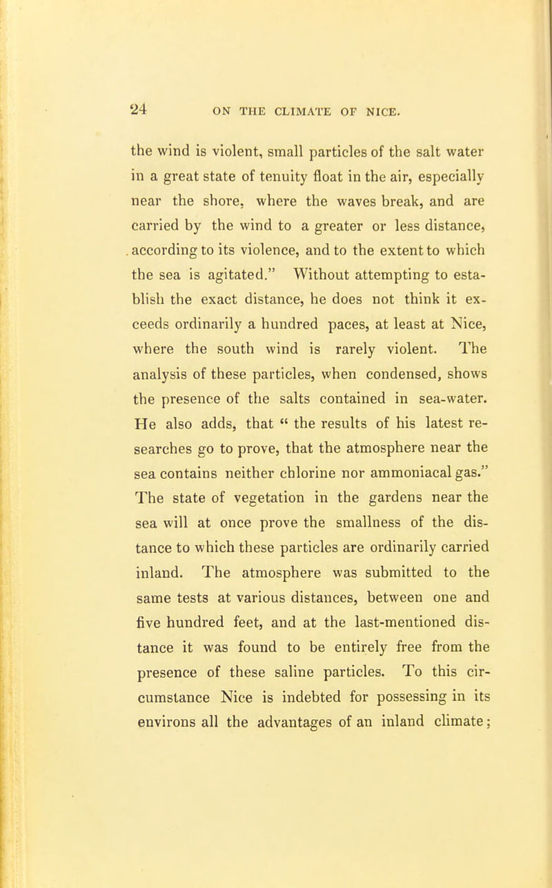 the wind is violent, small particles of the salt water in a great state of tenuity float in the air, especially near the shore, where the waves break, and are carried by the wind to a greater or less distance, according to its violence, and to the extent to which the sea is agitated. Without attempting to esta- blish the exact distance, he does not think it ex- ceeds ordinarily a hundred paces, at least at Nice, where the south wind is rarely violent. The analysis of these particles, when condensed, shows the presence of the salts contained in sea-water. He also adds, that  the results of his latest re- searches go to prove, that the atmosphere near the sea contains neither chlorine nor ammoniacal gas. The state of vegetation in the gardens near the sea will at once prove the smallness of the dis- tance to which these particles are ordinarily carried inland. The atmosphere was submitted to the same tests at various distances, between one and five hundred feet, and at the last-mentioned dis- tance it was found to be entirely free from the presence of these saline particles. To this cir- cumstance Nice is indebted for possessing in its environs all the advantages of an inland climate;