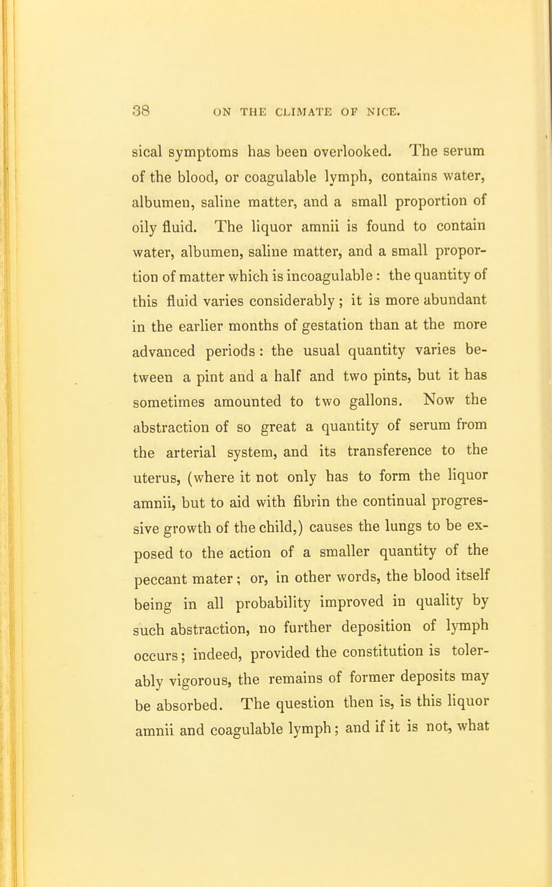 sical symptoms has been overlooked. The serum of the blood, or coagulable lymph, contains water, albumen, saline matter, and a small proportion of oily fluid. The liquor amnii is found to contain water, albumen, saline matter, and a small propor- tion of matter which is incoagulabl e: the quantity of this fluid varies considerably ; it is more abundant in the earlier months of gestation than at the more advanced periods: the usual quantity varies be- tween a pint and a half and two pints, but it has sometimes amounted to two gallons. Now the abstraction of so great a quantity of serum from the arterial system, and its transference to the uterus, (where it not only has to form the liquor amnii, but to aid with fibrin the continual progres- sive growth of the child,) causes the lungs to be ex- posed to the action of a smaller quantity of the peccant mater; or, in other words, the blood itself being in all probability improved in quality by such abstraction, no further deposition of lymph occurs; indeed, provided the constitution is toler- ably vigorous, the remains of former deposits may be absorbed. The question then is, is this liquor amnii and coagulable lymph; and if it is not, what