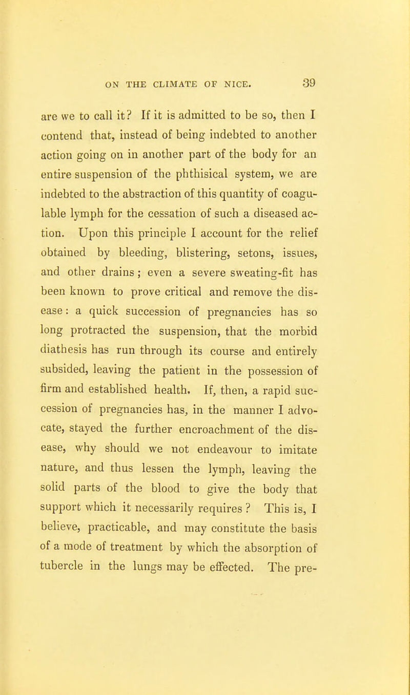 are we to call it? If it is admitted to be so, then I contend that, instead of being indebted to another action going on in another part of the body for an entire suspension of the phthisical system, we are indebted to the abstraction of this quantity of coagu- lable lymph for the cessation of such a diseased ac- tion. Upon this principle I account for the relief obtained by bleeding, blistering, setons, issues, and other drains : even a severe sweatins-fit has been known to prove critical and remove the dis- ease : a quick succession of pregnancies has so long protracted the suspension, that the morbid diathesis has run through its course and entirely subsided, leaving the patient in the possession of firm and established health. If, then, a rapid suc- cession of pregnancies has, in the manner I advo- cate, stayed the further encroachment of the dis- ease, why should we not endeavour to imitate nature, and thus lessen the lymph, leaving the solid parts of the blood to give the body that support which it necessarily requires ? This is, I believe, practicable, and may constitute the basis of a mode of treatment by which the absorption of tubercle in the lungs may be effected. The pre-