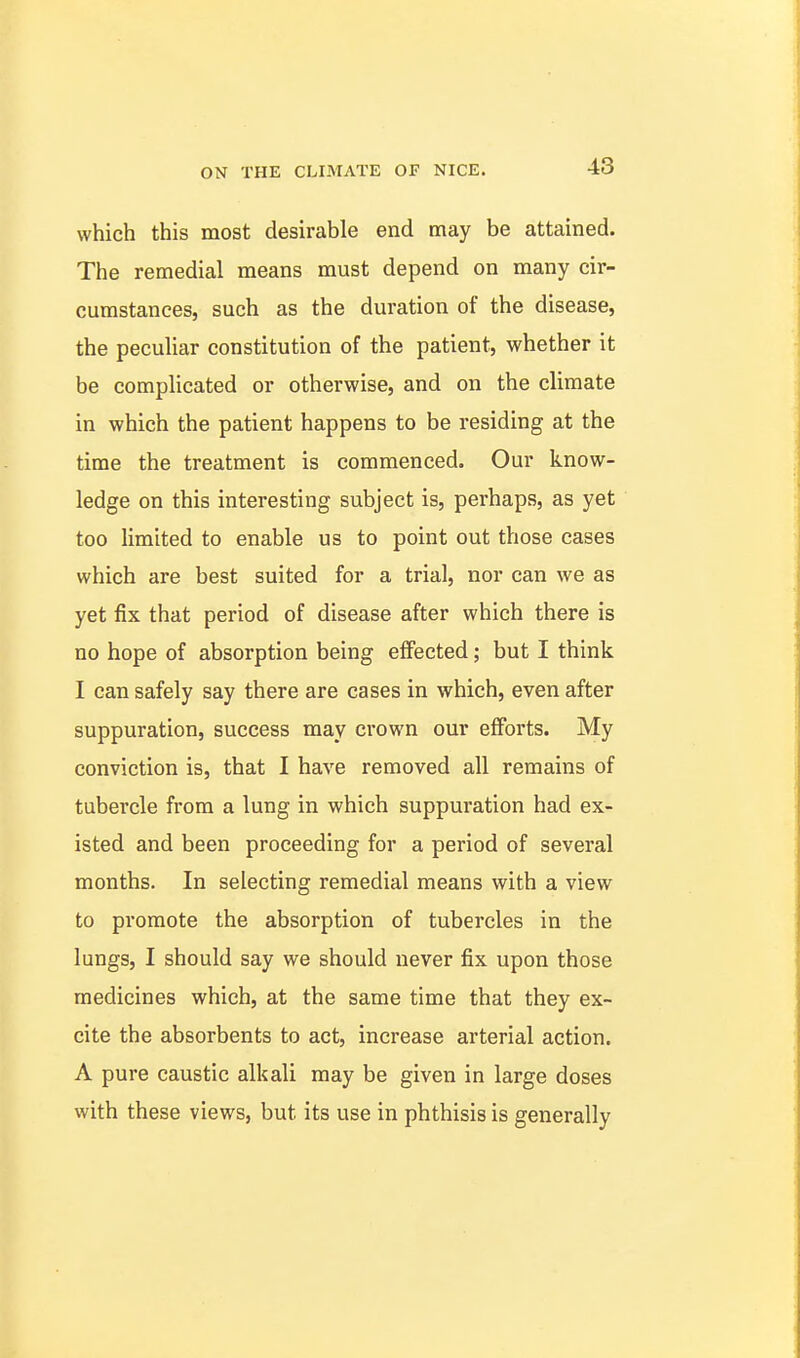 which this most desirable end may be attained. The remedial means must depend on many cir- cumstances, such as the duration of the disease, the peculiar constitution of the patient, whether it be complicated or otherwise, and on the climate in which the patient happens to be residing at the time the treatment is commenced. Our know- ledge on this interesting subject is, perhaps, as yet too limited to enable us to point out those cases which are best suited for a trial, nor can we as yet fix that period of disease after which there is no hope of absorption being effected; but I think I can safely say there are cases in which, even after suppuration, success may crown our eflForts. My conviction is, that I have removed all remains of tubercle from a lung in which suppuration had ex- isted and been proceeding for a period of several months. In selecting remedial means with a view to promote the absorption of tubercles in the lungs, I should say we should never fix upon those medicines which, at the same time that they ex- cite the absorbents to act, increase arterial action. A pure caustic alkali may be given in large doses with these views, but its use in phthisis is generally