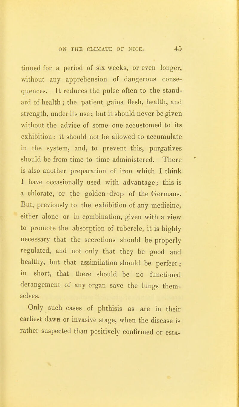 tinued for a period of six weeks, or even longer, without any apprehension of dangerous conse- quences. It reduces the pulse often to the stand- ard of health; the patient gains flesh, health, and strength, under its use; but it should never be given without the advice of some one accustomed to its exhibition: it should not be allowed to accumulate in the system, and, to prevent this, purgatives should be from time to time administered. There is also another preparation of iron which I think I have occasionally used with advantage; this is a chlorate, or the golden drop of the Germans. But, previously to the exhibition of any medicine, either alone or in combination, given with a view to promote the absorption of tubercle, it is highly necessary that the secretions should be properly regulated, and not only that they be good and healthy, but that assimilation should be perfect ; in short, that there should be no functional derangement of any organ save the lungs them- selves. Only such cases of phthisis as are in their earliest dawn or invasive stage, when the disease is rather suspected than positively confirmed or esta-