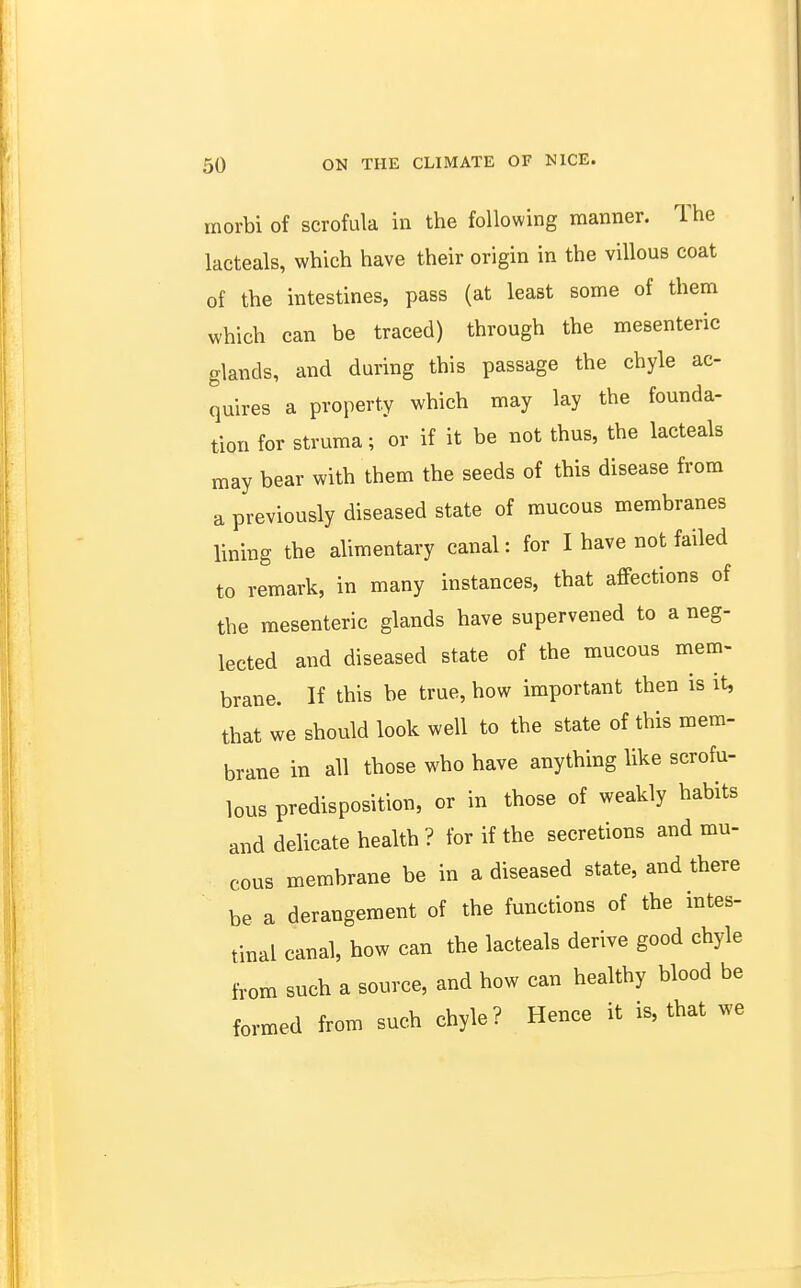 inorbi of scrofula in the following manner. The lacteals, which have their origin in the villous coat of the intestines, pass (at least some of them which can be traced) through the mesenteric glands, and during this passage the chyle ac- quires a property which may lay the founda- tion for struma; or if it be not thus, the lacteals may bear with them the seeds of this disease from a previously diseased state of mucous membranes lining the alimentary canal: for I have not failed to remark, in many instances, that affections of the mesenteric glands have supervened to a neg- lected and diseased state of the mucous mem- brane. If this be true, how important then is it, that we should look well to the state of this mem- brane in all those who have anything like scrofu- lous predisposition, or in those of weakly habits and delicate health ? for if the secretions and mu- cous membrane be in a diseased state, and there be a derangement of the functions of the intes- tinal canal, how can the lacteals derive good chyle from such a source, and how can healthy blood be formed from such chyle? Hence it is, that we