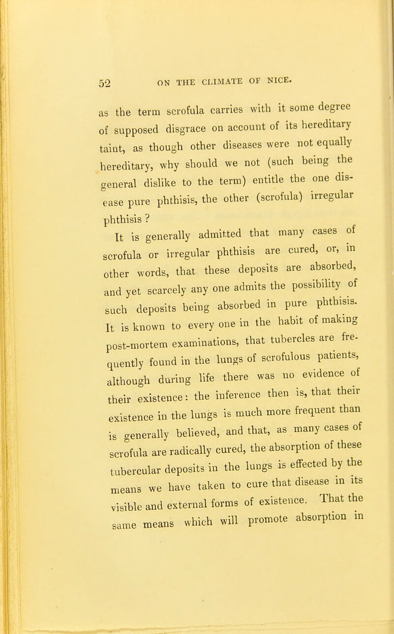 as the term scrofula carries with it some degree of supposed disgrace on account of its hereditary taint, as though other diseases were not equally hereditary, why should we not (such being the general dislike to the term) entitle the one dis- ease pure phthisis, the other (scrofula) irregular phthisis ? It is generally admitted that many cases of scrofula or irregular phthisis are cured, or, in other words, that these deposits are absorbed, and yet scarcely any one admits the possibility of such deposits being absorbed in pure phthisis. It is known to every one in the habit of making post-mortem examinations, that tubercles are fre- quently found in the lungs of scrofulous patients, although during life there was no evidence of their existence: the inference then is, that their existence in the lungs is much more frequent than is generally believed, and that, as many cases of scrofula are radically cured, the absorption of these tubercular deposits in the lungs is effected by the „,eans we have taken to cure that disease in its visible and external forms of existence. That the same means which will promote absorption m