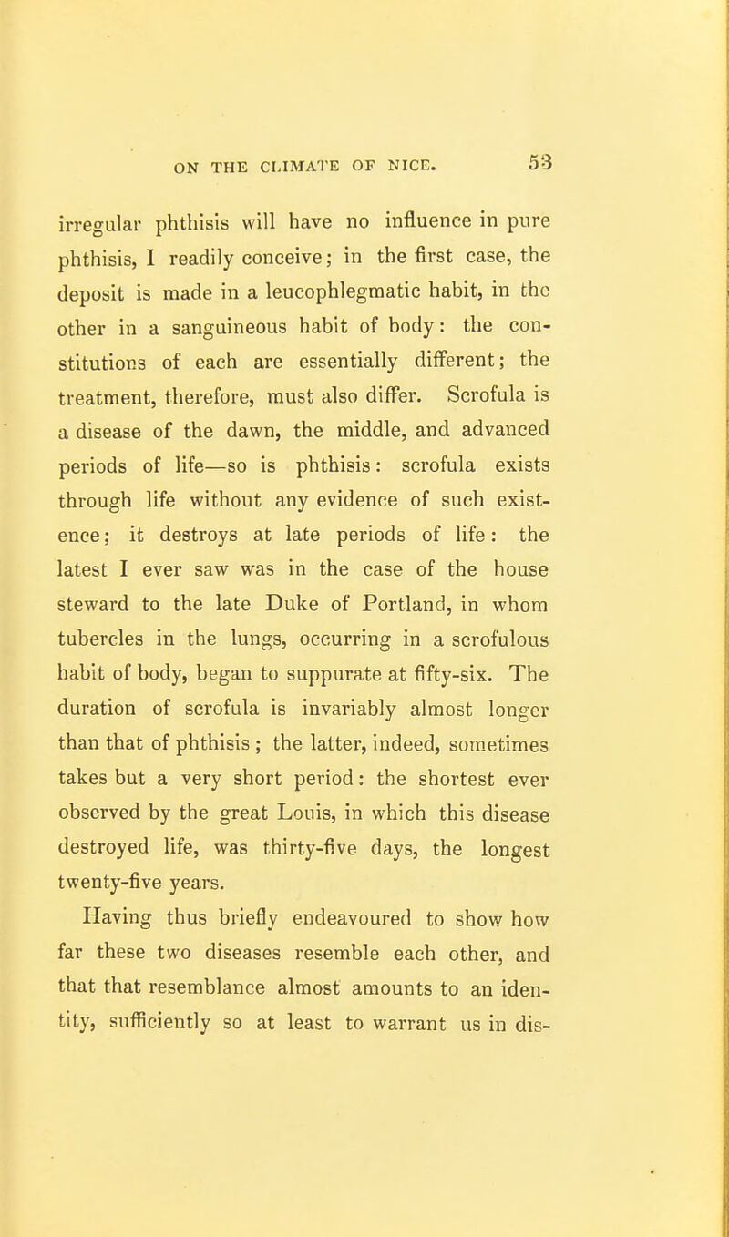 irregular phthisis will have no influence in pure phthisis, I readily conceive; in the first case, the deposit is made in a leucophlegraatic habit, in the other in a sanguineous habit of body: the con- stitutions of each are essentially different; the treatment, therefore, must also differ. Scrofula is a disease of the dawn, the middle, and advanced periods of life—so is phthisis: scrofula exists through life without any evidence of such exist- ence ; it destroys at late periods of life: the latest I ever saw was in the case of the house steward to the late Duke of Portland, in whom tubercles in the lungs, occurring in a scrofulous habit of body, began to suppurate at fifty-six. The duration of scrofula is invariably almost longer than that of phthisis ; the latter, indeed, som.etiraes takes but a very short period: the shortest ever observed by the great Louis, in which this disease destroyed life, was thirty-five days, the longest twenty-five years. Having thus briefly endeavoured to show how far these two diseases resemble each other, and that that resemblance almost amounts to an iden- tity, sufficiently so at least to warrant us in dis-