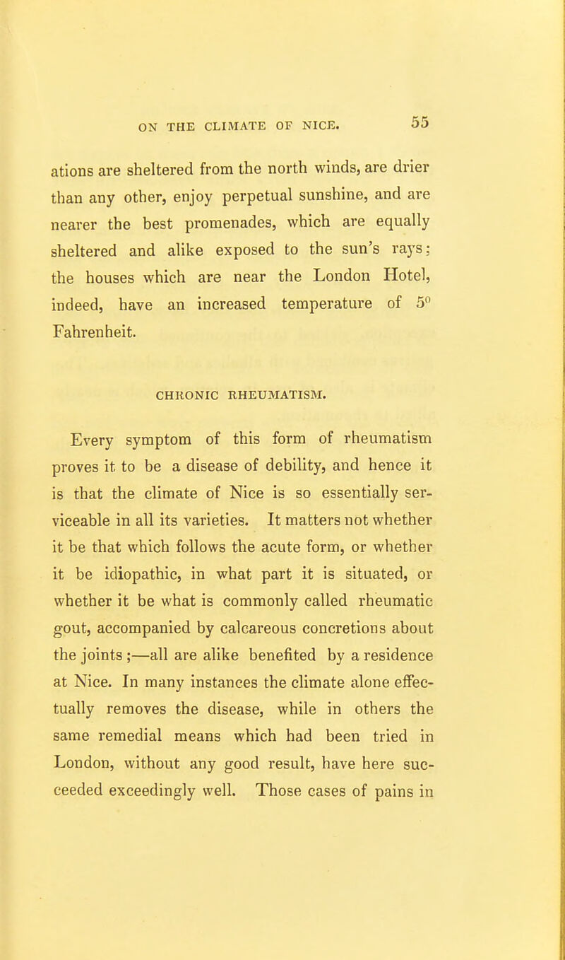 ations are sheltered from the north winds, are drier than any other, enjoy perpetual sunshine, and are nearer the best promenades, which are equally sheltered and alike exposed to the sun's rays; the houses which are near the London Hotel, indeed, have an increased temperature of 5° Fahrenheit. CHRONIC RHEUMATISM. Every symptom of this form of rheumatism proves it to be a disease of debility, and hence it is that the climate of Nice is so essentially ser- viceable in all its varieties. It matters not whether it be that which follows the acute form, or whether it be idiopathic, in what part it is situated, or whether it be what is commonly called rheumatic gout, accompanied by calcareous concretions about the joints;—all are alike benefited by a residence at Nice. In many instances the climate alone effec- tually removes the disease, while in others the same remedial means which had been tried in London, without any good result, have here suc- ceeded exceedingly well. Those cases of pains in