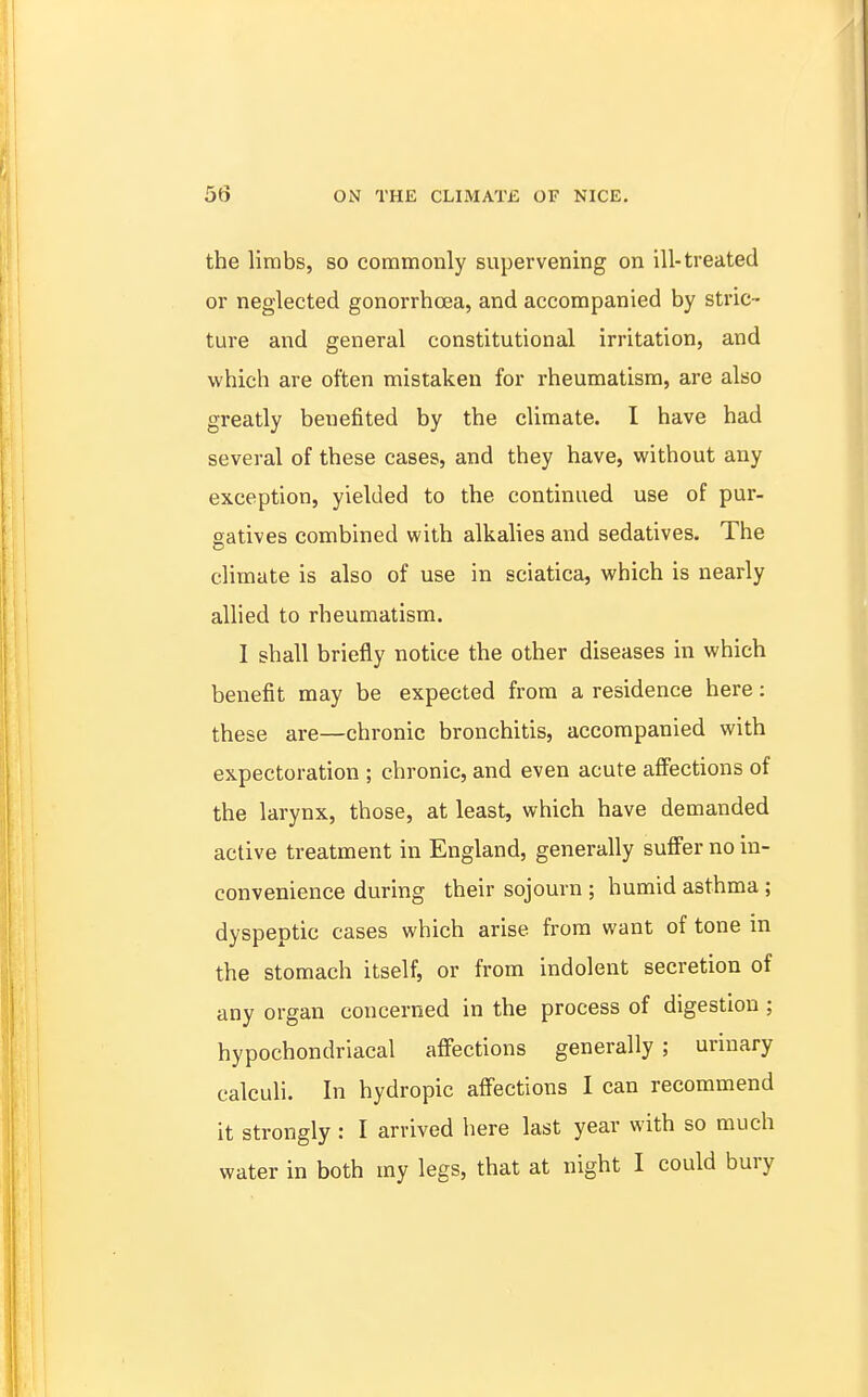 the lirabs, so commonly supervening on ill-treated or neglected gonorrhoea, and accompanied by stric- ture and general constitutional irritation, and which are often mistaken for rheumatism, are also greatly benefited by the climate. I have had several of these cases, and they have, without any exception, yielded to the continued use of pur- gatives combined with alkalies and sedatives. The climate is also of use in sciatica, which is nearly allied to rheumatism. I shall briefly notice the other diseases in which benefit may be expected from a residence here: these are—chronic bronchitis, accompanied with expectoration ; chronic, and even acute affections of the larynx, those, at least, which have demanded active treatment in England, generally suffer no in- convenience during their sojourn ; humid asthma ; dyspeptic cases which arise from want of tone in the stomach itself, or from indolent secretion of any organ concerned in the process of digestion ; hypochondriacal affections generally; urinary calculi. In hydropic affections I can recommend it strongly : I arrived here last year with so much water in both my legs, that at night I could bury