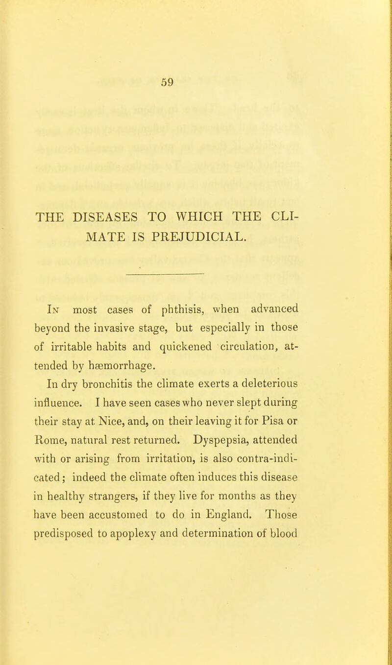 THE DISEASES TO WHICH THE CLI- MATE IS PREJUDICIAL. In most cases of phthisis, when advanced beyond the invasive stage, but especially in those of irritable habits and quickened circulation, at- tended by haemorrhage. In dry bronchitis the climate exerts a deleterious influence. I have seen cases who never slept during their stay at Nice, and, on their leaving it for Pisa or Rome, natural rest returned. Dyspepsia, attended with or arising from irritation, is also contra-indi- cated ; indeed the climate often induces this disease in healthy strangers, if they live for months as they have been accustomed to do in England. Tliose predisposed to apoplexy and determination of blood