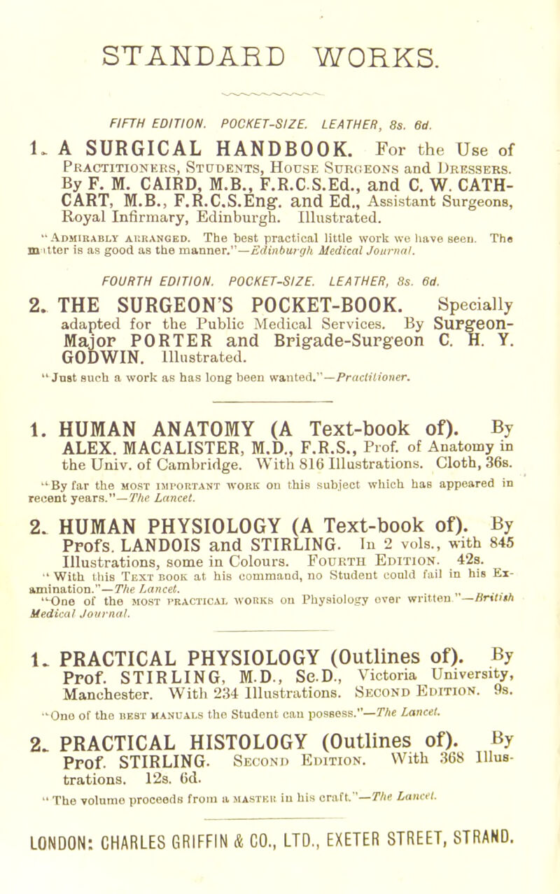 STANDARD WORKS. FIFTH EDITION. POCKET-SIZE. LEATHER, 8s. Sd. 1. A SURGICAL HANDBOOK. For the Use of Practitioners, Students, House Surgeons and Dressers. By F. M. CAIRD, M.B., F.R.CS.Ed., and C. W. CATH- CART, M.B., F.R.C.S.Eng. and Ed., Assistant Surgeons, Royal Infirmary, Edinburgh. Illustrated. Admirably auranged. The best practical little worii we liave seen. Th« in liter is as good as the manner.—Edinbui gh Medical Journnl. FOURTH EDITION. POCKET-SIZE. LEATHER, 8s. 6d. 2. THE SURGEON'S POCKET-BOOK. Specially adapted for the Public Medical Services. By SUFgeon- Majop PORTER and Brigade-Surgeon C. H. Y. GODWIN. Illustrated.  Jnat such a work as has long been 'Ka.nieA.—Practitioner. 1. HUMAN ANATOMY (A Text-book of). By ALEX. MACALISTER, M.D., F.R.S., Prof, of Anatomy in the Univ. of Cambridge. With 816 Illustrations. Cloth, 36s. By far the most important woke on this subject which has appeared in recent years.—y/ie Lancet. 2. HUMAN PHYSIOLOGY (A Text-book of). By Profs. LANDOIS and STIRLING. In 2 vols., with 845 Illustrations, some in Colours. Fourth Edition. 42s. ■' With this Text book at his command, no Student conld fail in his Ex- amination.—The Lancet. „ n ■ , -One of the most practicai. avorkb on Physiology over written. —Brttith Medical Journal. 1. PRACTICAL PHYSIOLOGY (Outlines of). By Prof. STIRLING, M.D., ScD., Victoria University, Manchester. With 234 Illustrations. Second Edition. 9s. One of the best manuals the Student can possess.—Wie Lancet. 2. PRACTICAL HISTOLOGY (Outlines of). By Prof. STIRLING. Second Edition. With .368 Illus- trations. 12s. 6d.  The volume proceeds from a mastkk in his craft.—^/ic Lancet. LONDON: CHARLES GRIFFIN & CO., LTD., EXETER STREET, STRAND.