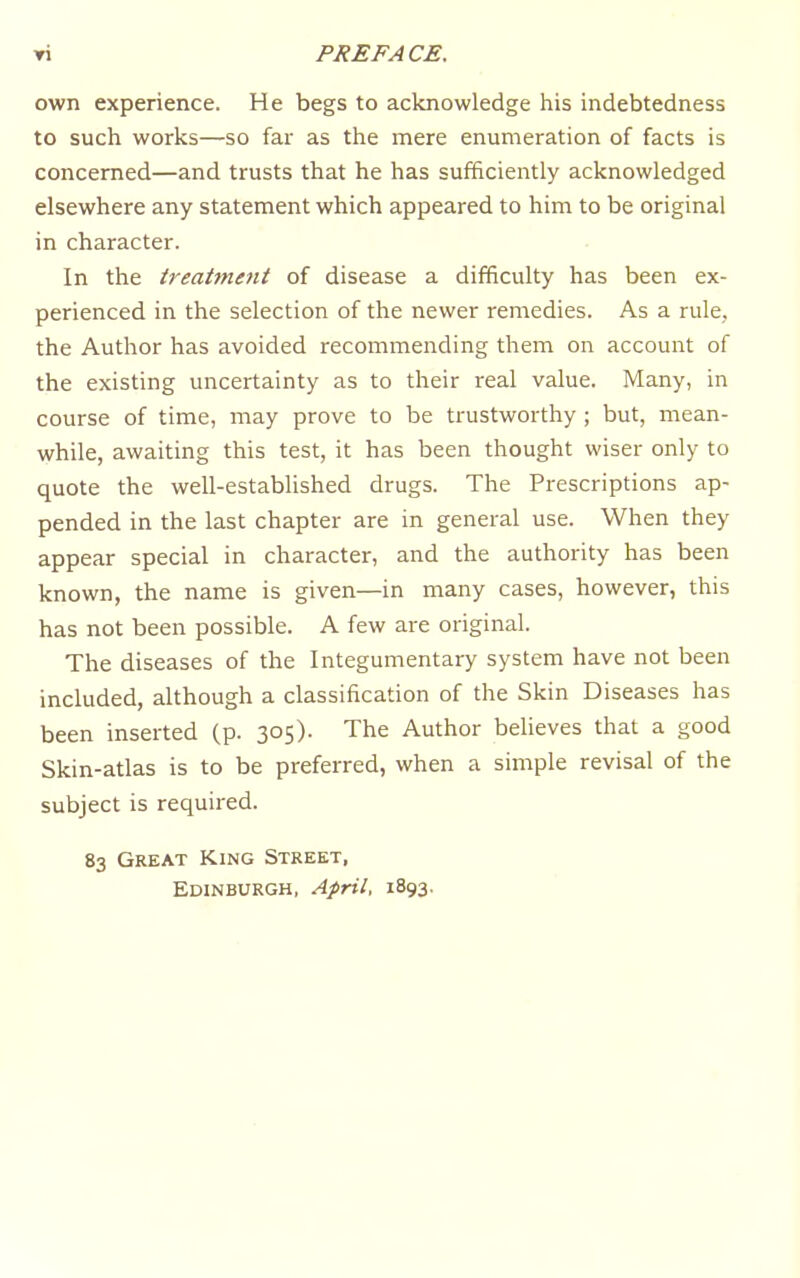 own experience. He begs to acknowledge his indebtedness to such works—so far as the mere enumeration of facts is concerned—and trusts that he has sufficiently acknowledged elsewhere any statement which appeared to him to be original in character. In the treatment of disease a difficulty has been ex- perienced in the selection of the newer remedies. As a rule, the Author has avoided recommending them on account of the existing uncertainty as to their real value. Many, in course of time, may prove to be trustworthy ; but, mean- while, awaiting this test, it has been thought wiser only to quote the well-established drugs. The Prescriptions ap- pended in the last chapter are in general use. When they appear special in character, and the authority has been known, the name is given—in many cases, however, this has not been possible. A few are original. The diseases of the Integumentary system have not been included, although a classification of the Skin Diseases has been inserted (p. 305). The Author believes that a good Skin-atlas is to be preferred, when a simple revisal of the subject is required. 83 Great King Street, Edinburgh, April, 1893.