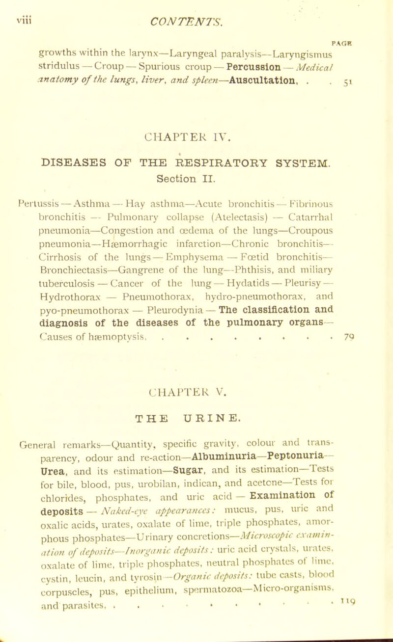 PAGH growths within the larynx—Laryngeal paralysis—Laryngismus stridulus — Croup — Spurious croup — Percussion — Medical anatomy of the lungs, liver, and spleen—Auscultation, . .51 CHAPTER IV. DISEASES OF THE RESPIRATORY SYSTEM. Section II. Pertussis — Asthma — Hay asthma—Acute bronchitis — Fibrinous Ijronchitis — Pulmonary collapse (Atelectasis) — Catarrhal pneumonia—Congestion and osdema of the lungs—Croupous pneumonia—Haemorrhagic infarction—Chronic bronchitis— Cirrhosis of the lungs — Emphysema — Foetid bronchitis— Bronchiectasis—Gangrene of the lung—Phthisis, and miliary tuberculosis — Cancer of the lung — Hydatids — Pleurisy — Hydrothorax — Pneuniothora.x, hydro-pneumothorax, and pyo-pneumothorax — Pleurodynia — The classification and diagnosis of the diseases of the pulmonary organs - Causes of hfemoptysis 7Q CHAPTER V. THE URINE. General remarks—Quantity, specific gravity, colour and trans- parency, odour and re-action—Albuminuria—Peptonuria— Urea, and its estimation—Sugar, and its estimation—Tests for bile, blood, pus, urobilan, indican, and acetone—Tests for chlorides, phosphates, and uric acid — Examination of deposits — AV/irn'-n't' appearances: mucus, pus, uric and oxalic acids, urates, oxalate of lime, triple phosphates, amor- phous phosphates—Urinary concretions—yl/jwoj-fo/Zc examin- ation of deposits—Inorganic deposits: uric acid crystals, urates, oxalate of lime, triple phosphates, neutral phos]ihatcs of lime, cystin, leucin, and -Organic deposits: tube casts, blood corpuscles, pus, epithelium, spermatozoa—Micro-organisms, and parasites.