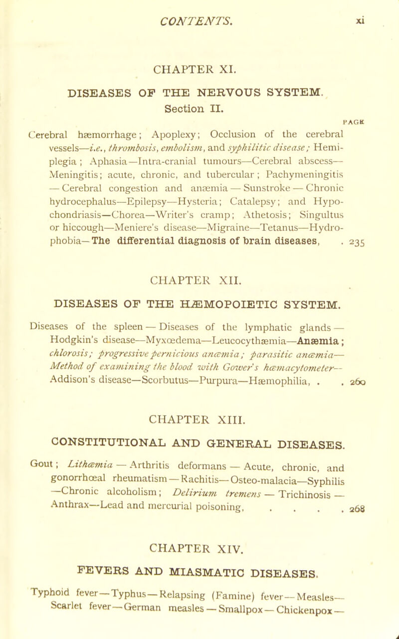 CHAPTER XI. DISEASES OP THE NERVOUS SYSTEM. Section II. I'AGK C!erebral hEemorrhage; Apoplexy; Occlusion of the cerebral vessels—i.e., thrombosis, embolism, and syphilitic disease; Hemi- plegia ; Aphasia—Intra-cranial tumours—Cerebral abscess— Meningitis; acute, chronic, and tubercular; Pachymeningitis — Cerebral congestion and anaemia — Sunstroke — Chronic hydrocephalus—Epilepsy—Hysteria; Catalepsy; and Hypo- chondriasis—Chorea—Writer's cramp; Athetosis; Singultus or hiccough—Meniere's disease—Migraine—Tetanus—Hydro- phobia—The differential diagnosis Of brain diseases, . 235 CHAPTER Xn. DISEASES OF THE HEMOPOIETIC SYSTEM. Diseases of the spleen — Diseases of the lymphatic glands — Hodgkin's disease—My.xcedema—Leucocythaemia—Anaemia; chlorosis; progressive pernicious ancemia; parasitic ancemia— Method of examining the blood with Gower's hamacytometer— Addison's disease—Scorbutus—Purpura—Haemophilia, . . 260 CHAPTER Xni. CONSTITUTIONAL AND GENERAL DISEASES. Gout; LithcBmia — Arthritis deformans — Acute, chronic, and gonorrhoeal rheumatism — Rachitis— Osteo-malacia—Syphilis —Chronic alcoholism; Delirimn tremens — Trichinosis — Anthrax—Lead and mercuiiai poisoning, .... 268 CHAPTER XIV. FEVERS AND MIASMATIC DISEASES. Typhoid fever—Typhus—Relapsing (Famine) fever—Measles- Scarlet fever—German measles— Smallpox-Chickenpox —