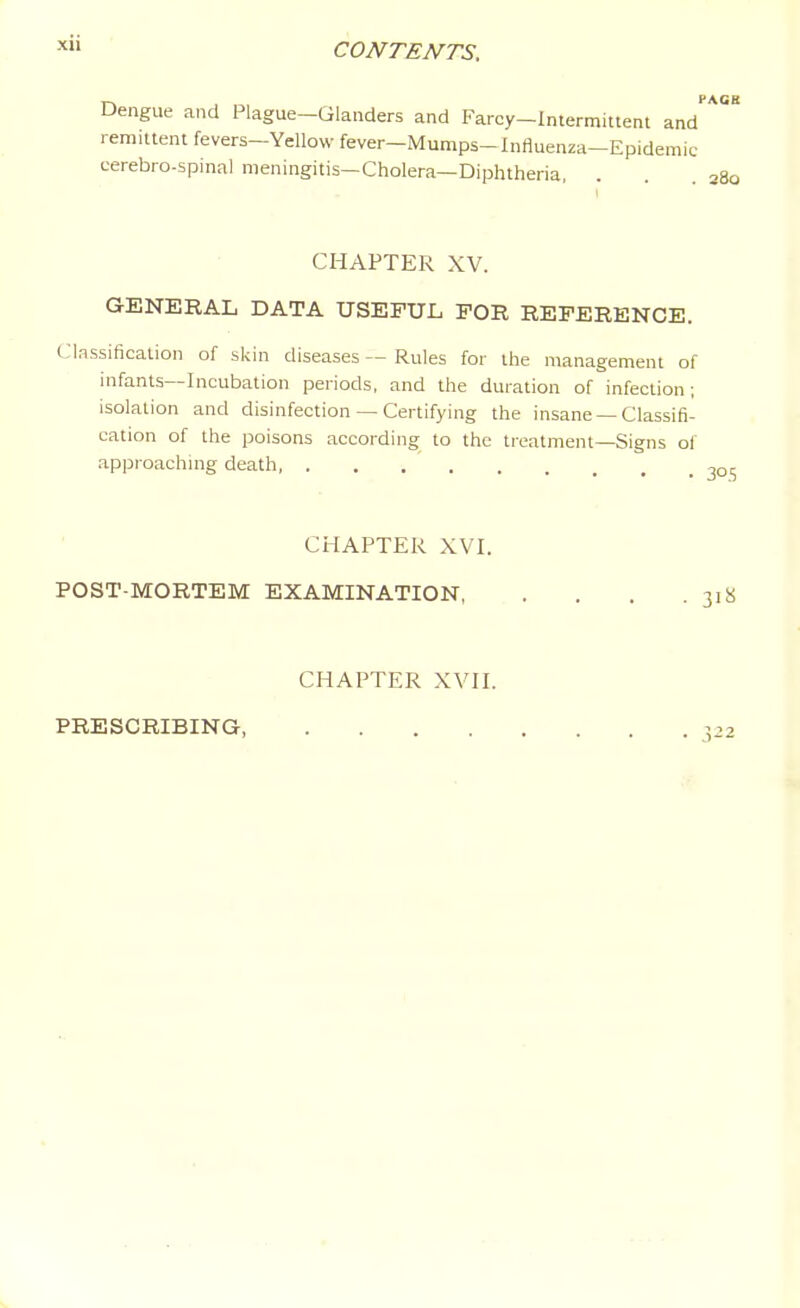 Dengue and Plague-Glanders and Farcy-Intermittent and remittent fevers-Yellow fever-Mumps-Influenza-Epidemic cerebro-spinal meningitis—Cholera—Diphtheria, CHAPTER XV. GENERAL DATA USEFUL FOR REFERENCE. Classification of skin diseases — Rules for the management of infants—Incubation periods, and the duration of infection; isolation and disinfection — Certifying the insane — Classifi- cation of the poisons according to the treatment—Signs of approachmg death CHAPTER XVI. POST-MORTEM EXAMINATION 318 CHAPTER XVir. PRESCRIBING 3-2