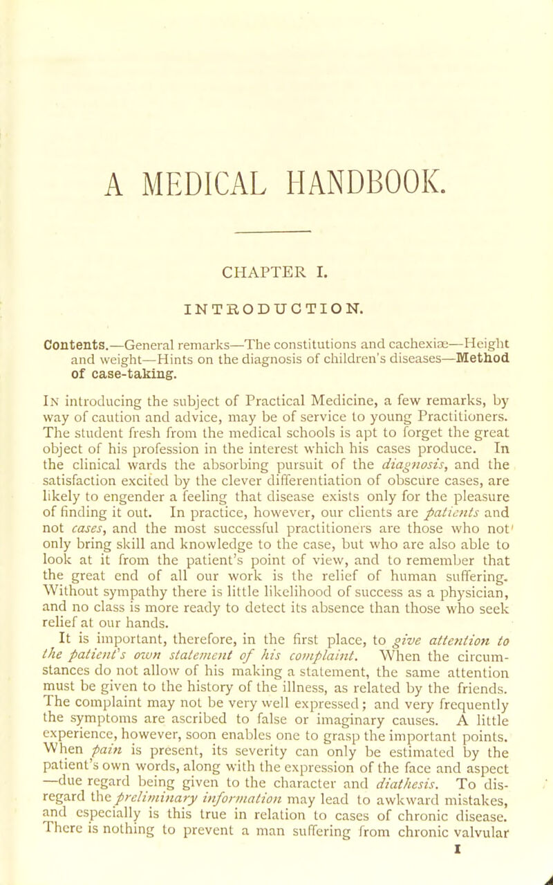 A MEDICAL HANDBOOK. CHAPTER I. INTRODUCTION. Contents.—General remarks—The constitutions and cachexias—Height and weight—Hints on the diagnosis of children's diseases—Method Of case-taking. In introducing the subject of Practical Medicine, a few remarks, by way of caution and advice, may be of service to young Practitioners. The student fresh from the medical schools is apt to forget the great object of his profession in the interest which his cases produce. In the clinical wards the absorbing pursuit of the diagnosis, and the satisfaction excited by the clever differentiation of obscure cases, are likely to engender a feeling that disease exists only for the pleasure of finding it out. In practice, however, our clients are patients and not cases, and the most successful practitioners are those who not only bring skill and knowledge to the case, but who are also able to look at it from the patient's point of view, and to remember that the great end of all our work is the relief of human suffering. Without sympathy there is little likelihood of success as a physician, and no class is more ready to detect its absence than those who seek relief at our hands. It is important, therefore, in the first place, to give attention to the patient's oxvn statement of his complaint. When the circum- stances do not allow of his making a statement, the same attention must be given to the history of the illness, as related by the friends. The complaint may not be very well expressed; and very frequently the symptoms are ascribed to false or imaginary causes. A little experience, however, soon enables one to grasp the important points. When pain is present, its severity can only be estimated by the patient's own words, along with the expression of the face and aspect —due regard being given to the character and diathesis. To dis- regard Wvi preliminary information may lead to awkward mistakes, and especially is this true in relation to cases of chronic disease. There is nothing to prevent a man suffering from chronic valvular