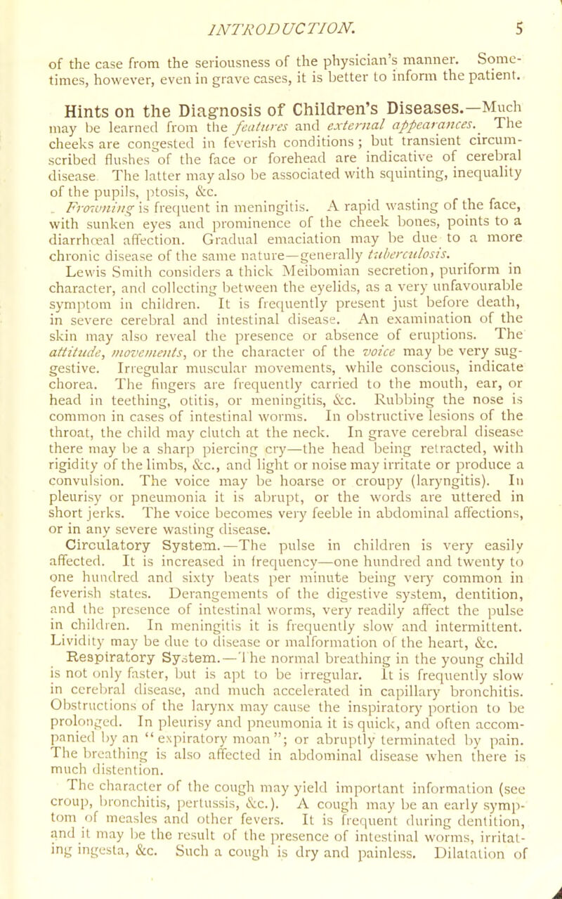 of the case from the seriousness of the physician's manner. Some- times, however, even in grave cases, it is better to infonn the patient. Hints on the Diag-nosis of Children's Diseases.—Much may be learned from the features and external appearances. _ The cheeks are congested in feverish conditions ; but transient circum- scribed flushes of the face or forehead are indicative of cerebral disease The latter may also be associated with squinting, inequality of the pupils, ptosis, &c. Fro-.vning is frequent in meningitis. A rapid wasting of the face, with sunken eyes and prominence of the cheek bones, points to a diarrhreal aftection. Gradual emaciation may be due to a more chronic disease of the same nature—generally tuberculosis. Lewis Smith considers a thick Meibomian secretion, puriform in character, and collecting between the eyelids, as a very unfavourable symptom in children. It is fretiuently present just before death, in severe cerebral and intestinal disease. An examination of the skin may also reveal the presence or absence of eruptions. The attitude, movements, or the character of the voice may be very sug- gestive. Irregular muscular movements, while conscious, indicate chorea. The fingers are frequently carried to the mouth, ear, or head in teething, otitis, or meningitis, &c. Rubbing the nose is common in cases of intestinal worms. In obstructive lesions of the throat, the child may chUch at the neck. In grave cerebral disease there may be a sharp piercing cry—the head being retracted, with rigidity of the limbs, &c., and light or noise may irritate or produce a convulsion. The voice may be hoarse or croupy (laryngitis). In pleurisy or pneumonia it is abrupt, or the words are uttered in short jerks. The voice becomes very feeble in abdominal affections, or in any severe wasting disease. Circulatory System.—The pulse in children is very easily affected. It is increased in frequency—one hundred and twenty to one hundred and sixt)' beats per minute being veiy common in feverish states. Derangements of the digestive system, dentition, and the presence of intestinal worms, very readily affect the pulse in children. In meningitis it is frequently slow and intermittent. Lividity may be due to disease or malformation of the heart, &c. Respiratory System.—The normal breathing in the young child is not only faster, but is apt to be irregular. It is frequently slow in ccreljral disease, and much accelerated in capillary bronchitis. Obstructions of the larynx may cause the inspiratory portion to be prolonged. In pleurisy and pneumonia it is quick, and often accom- panied by an  expiratory moan ; or abruptly terminated by pain. The breathing is also affected in abdominal disease when there is much distention. The character of the cough may yield important information (see croup, bronchitis, pertussis, &c.). A cough may be an early symp- tom of measles and other fevers. It is frequent during dentition, Jind k may be the result of the presence of intestinal worms, irritat- ing ingesta, &c. Such a cough is dry and painless. Dilatation of