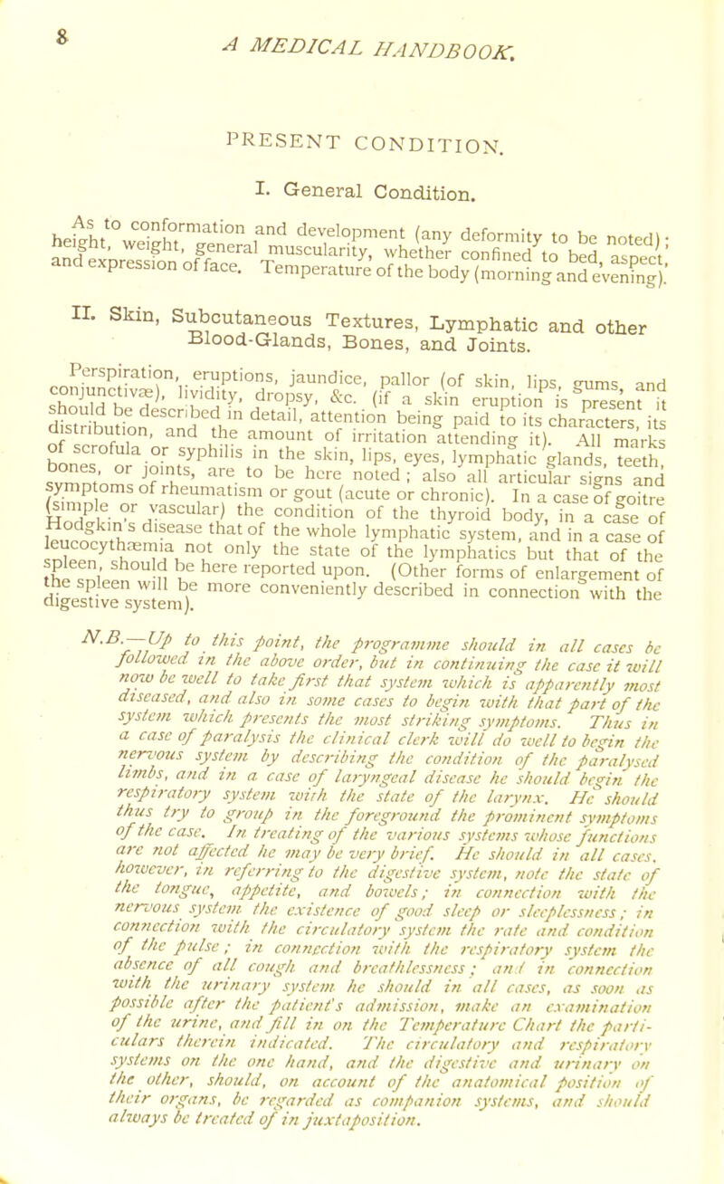 PRESENT CONDITION. I. General Condition. heitht'°w'i^^lT'''''° f^ development (any deformity to be noted)- and exore. fnn ofr''^^''^'^^ ^^'f^^'h'^'^ confined^o bed aspect' and expression efface. Temperature of the body (morning and evenS).' II. Skin, Stibcutaneous Textures, Lymphatic and other Blood-Glands, Bones, and Joints. Perspiration eruptions, jaundice, pallor (of skin, lips eums and conjunctivae), hv.dity, dropsy, &c. (if a skin erup ion is ^r«ent ^ distribution, and the amount of irritation attending it). All marks of scrofula or syphilis in the skin, lips, eyes, lymphatic gland , Tee h svmntom'J?h'' '° ^^'^■■'^ noted/also'^all articulr signs and ?simn P o '^'^Tf^ °' g°t (acute or chronic). In a case Sf goitre ^iniple or vascular) the condition of the thyroid body, in a case of whole lymphatic'system, and in a case o DIeen''sho,Td^°^! '^ '^ f °^ 'y-phatics but that of the the .nWn ,^ u 1 ''''P°'=^ P°- (O'her forms of enlargement of me spleen will be more conveniently described in connection with the digestive system). N.B.--UP to this fnint, the programme should in all cases be Jollowed in the above order, but in continuing the case it 7uill now be well to take first that system which is apparently most diseased, and also m some cases to begin -tuith that part of th-e system zvhich presents the most striking symptoms. Th'us in a case of paralysis the clinical clerk zuill do 7uell to begin the nerz'ous system by describing the condition of the paralysed hmbs, and in a case of laryngeal disease he should begin the respiratory system wirh the state of the larynx. He should thus try to group in the foreground the prominent svmptoms of the case. In treating of the various systems whose functions arc not affected he may be very brief. He should in all cases, however, in referring to the digestive system, note the state of the tongue, appetite, and bowels; in connection with tlu- nenvus system the existence of good sleep or sleeplessness; in connection zuitk the circulatory system the rate and condition of the pulse; in connection with the respiratory system the absence of all cough and breathlessncss: and in connection with the urinary system he should in all cases, as .'toon as possible after the patient's admission, make an examination of the urine, and fill in on the Temperature Chart the parti- culars therein indicated. The circulatory and respiratory systems on the one hand, and the digestive and urinary on the other, should, on account of the anatomical position of their organs, be regarded as companion systems, and should always be treated of in fuxtaposition.