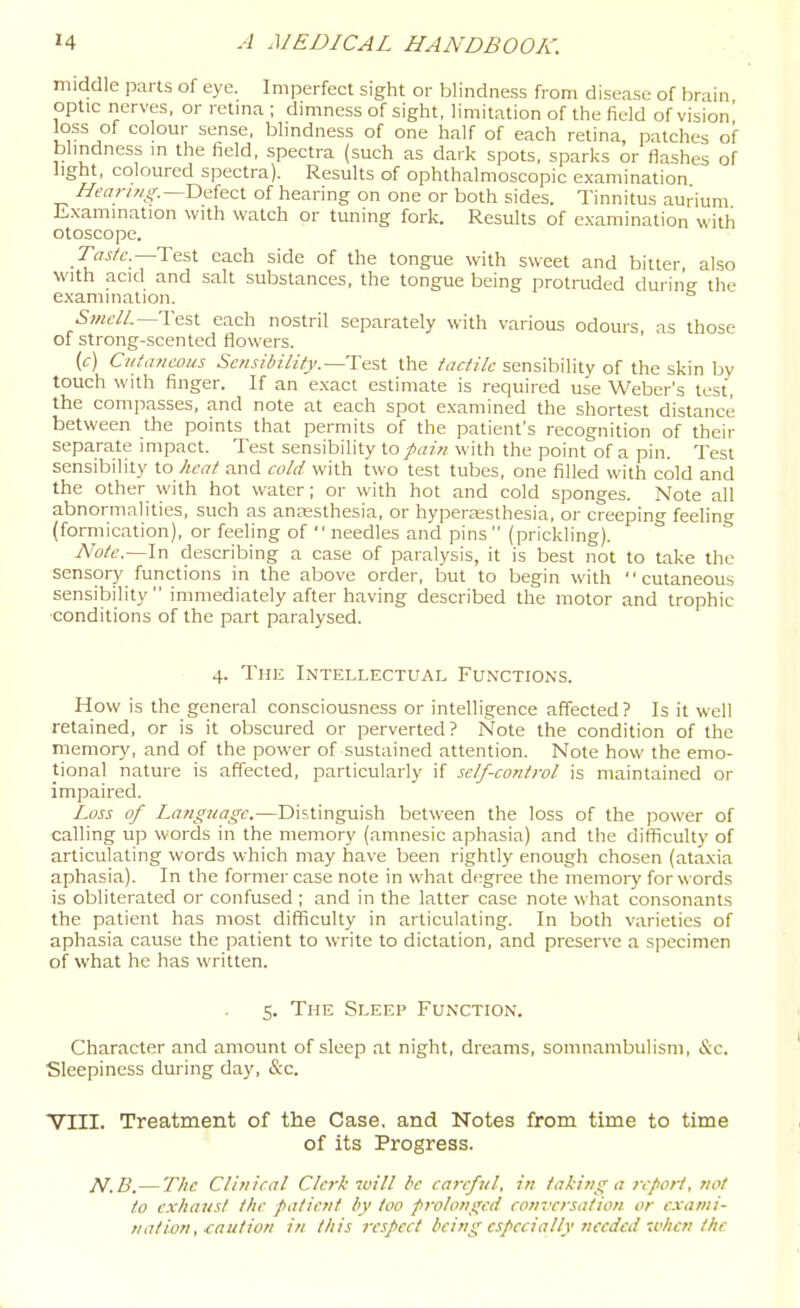 middle pans of eye. Imperfect sight or blindness from disease of brain optic nerves, or retina ; dimness of sight, limitation of the field of vision' loss of colour sense, blindness of one half of each retina, patches of blindness in the field, spectra (such as dark spots, sparks or flashes of light, coloured spectra). Results of ophthalmoscopic examination //rar/z/jr.—Defect of hearing on one or both sides. Tinnitus aurium Examination with watch or tuning fork. Results of examination with otoscope. Taste—IdiX each side of the tongue with sweet and bitter also with acid and salt substances, the tongue being protmded during the examination. Svicll.— VniX. each nostril separately with various odours, as those of strong-scented flowers. (c) CutaniMus Sensibility.—le.'-X the tactile sensibility of the skin bv touch with finger. If an exact estimate is required use Weber's test the compasses, and note at each spot examined the shortest distance between the points that permits of the patient's recognition of their separate impact. Test sensibility fain with the point of a pin. Test sensibility to heat and cold with two test tubes, one filled with cold and the other with hot water; or with hot and cold sponges. Note all abnormalities, such as anaesthesia, or hyperaesthesia, or creeping feeling (formication), or feeling of  needles and pins (prickling). Note.~\r\ describing a case of paralysis, it is best not to take the sensory functions in the above order, but to begin with cutaneous sensibility  inmiediately after having described the motor and trophic conditions of the part paralysed. 4. The Intellectual Functions. How is the general consciousness or intelligence affected? Is it well retained, or is it obscured or perverted? Note the condition of the memory, and of the power of sustained attention. Note how the emo- tional nature is affected, particularly if self-control is maintained or impaired. Loss of Language.—Distinguish between the loss of the power of calling up words in the memory (amnesic aphasia) and the difficulty of articulating words which may have been rightly enough chosen (ataxia aphasia). In the former case note in what degree the memoiy for words is obliterated or confused ; and in the latter case note what consonants the patient has most difficulty in articulating. In both varieties of aphasia cause the patient to write to dictation, and preserve a specimen of what he lias written. 5. The Sleep Function. Character and amount of sleep at night, dreams, somnambulism, &c. Sleepiness during day, &c. VIII. Treatment of the Case, and Notes from time to time of its Progress. N.B. — The Clinical Clerk toill be careful, in taking a report, not to exhaust the patient by too prolonged conversation or exami- nation, caution in this respect being especially needed when the