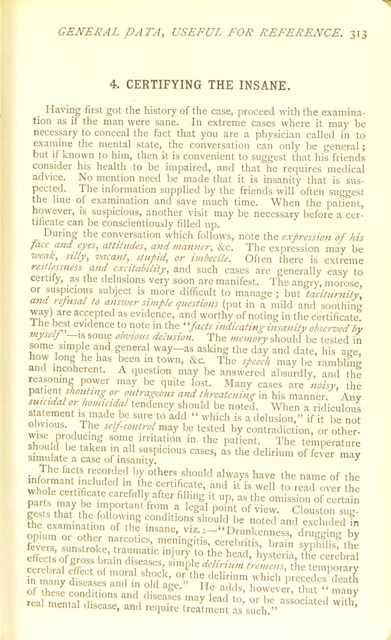 4. CERTIFYING THE INSANE. Having first got the history of the case, proceed with the examina- tion as if the man were sane. In extreme cases where it may be necessary to conceal the fact that you are a physician called in to examine the mental state, the conversation can only be general; but if known to him, then it is convenient to suggest that his friends consider his health to be impaired, and that he requires medical advice. No mention need be made that it is insanity that is sus- pected. The information supplied by the friends will often suggest the line of examination and save much time. When the patient, however, is suspicious, another visit may be necessary before a cer- tificate can be conscientiously filled up. During the conversation which follows, note the expression of his face and eyes, attilitdes, and manner, &c. The expression may be weak, silly, vacant, stupid, or imbecile. Often there is extreme restlessness and excitability, and such cases are generally easy to certify, as the delusions very soon are manifest. The angry morose or suspicious subject is more difficult to manage ; but taciturnity, and refusal to answer simple questions (put in a mild and soothing way) are accepted as evidence, and worthy of noting in the certificate 1 he best evidence to note in the ' 'facts indicating insanity obsc-ved by myself is some obvious delusion. The memory should be tested in some simple and general way_as asking the day and date, his age, how long he has been m town, cSiC. The speech may be rambling and incoherent. A question may be answered absurdly, and the reasoning power may be quite lost. Many cases are noisy, the V^^K'ot shouting or outrageous and threatening m his manner Any smctdalor homicidal tendency should be noted. When a ridiculous Z^T Th' '  ''^''^'^ ^ delusion, if it be not obvious. The self-control m^y be tested by contradiction, or other- wise producing some irritation in the patient. The temperatm^ Smu at  c r • 1^'°^ delirium of7el-e maj simulate a case of insanity. The facts recorded l^y others should always have the name of the informant included in the certificate, and it is well to read over he whole certificate carefully after filling it up, as the omission of ce tain Sthat'th: 'r]r°'-'.^' - legal po/nt of view. Cbus on s^ fh^'eximination' 7^t'hf LTat'°^L'inmr opium or other narcotics, m:;;;i,:S:;i;:;e° h rS ^ fevers, sunstroke, traumatic injury-to the head, hy teiia the cereblal