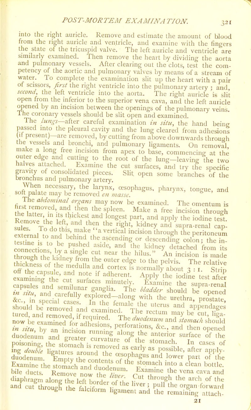 into the right auricle. Remove and estimate the amount of blood from the right auricle and ventricle, and examine with the fingers the state of the tricuspid valve. The left auricle and ventricle are similarly examined. Then remove the heart by dividing the aorta and pulmonary vessels. After clearing out the clots, test the com- petency of the aortic and pulmonary valves by means of a stream of virater. To complete the examination slit up the heart with a pair of scissors, first the right ventricle into the pulmonary artery ; and, second, the left ventricle into the aorta. The right auricle 'is slit open from the inferior to the superior vena cava, and the left auricle opened by an incision between the openings of the pulmonary veins. The coronaiy vessels should be slit open and examined. The after careful examination in situ, the hand beiiii; passed into the pleural cavity and the lung cleared from adhesions (It present)—are removed, by cutting from above downwards through the vessels and bronchi, and pulmonary ligaments. On removal make a long free incision from apex to base, commencing at the outer edge and cutting to the root of the lung-leaving the two halves attached. Examine the cut surfaces, and try the specific gravity of consolidated pieces. Slit open some branches of the bronchus and pulmonary artery. When necessary, the laiynx, oesophagus, pharynx, tongue, and soft palate may be removed cn masse. The abdominal organs may now be examined. The omentum is first removed, and then the spleen. Make a free incision through the latter in its thickest and longest part, and apply the iodine°eft suleT^To do t '^^'^y ^^ -'Pra-renaf ap! su as. To do this, make a vertical incision through the peritoneum tS is'°tob' ^^'^-^ the ascending or descendfng col^^ the in te=tine IS to be pushed aside, and the kidney detached from its connections, by a single cut near the hilus. An indsfon i^ ade hrough the kidney from the outer edge to the pelvis X relative tlnckness of the medulla and cortex is normally about 3 i. sf b off the capsule, and note if adherent. Apply \he iodine test af er examining the cut surfaces minutely. Examine the suiS ri ^^'S fand c},?''^'' ^T^'f- ^'^-^^^^ should bi opened rn situ, and carefully explored-along with the urethra prostate in situ hv '^'Adhesions, perforations, &c., and then opened cluodmim, Em a^h™, T ra?!!!'tov.e, pnn of li e E«a„i„c;,„ S 'ch t  X'nl  f'°'='' 'T '