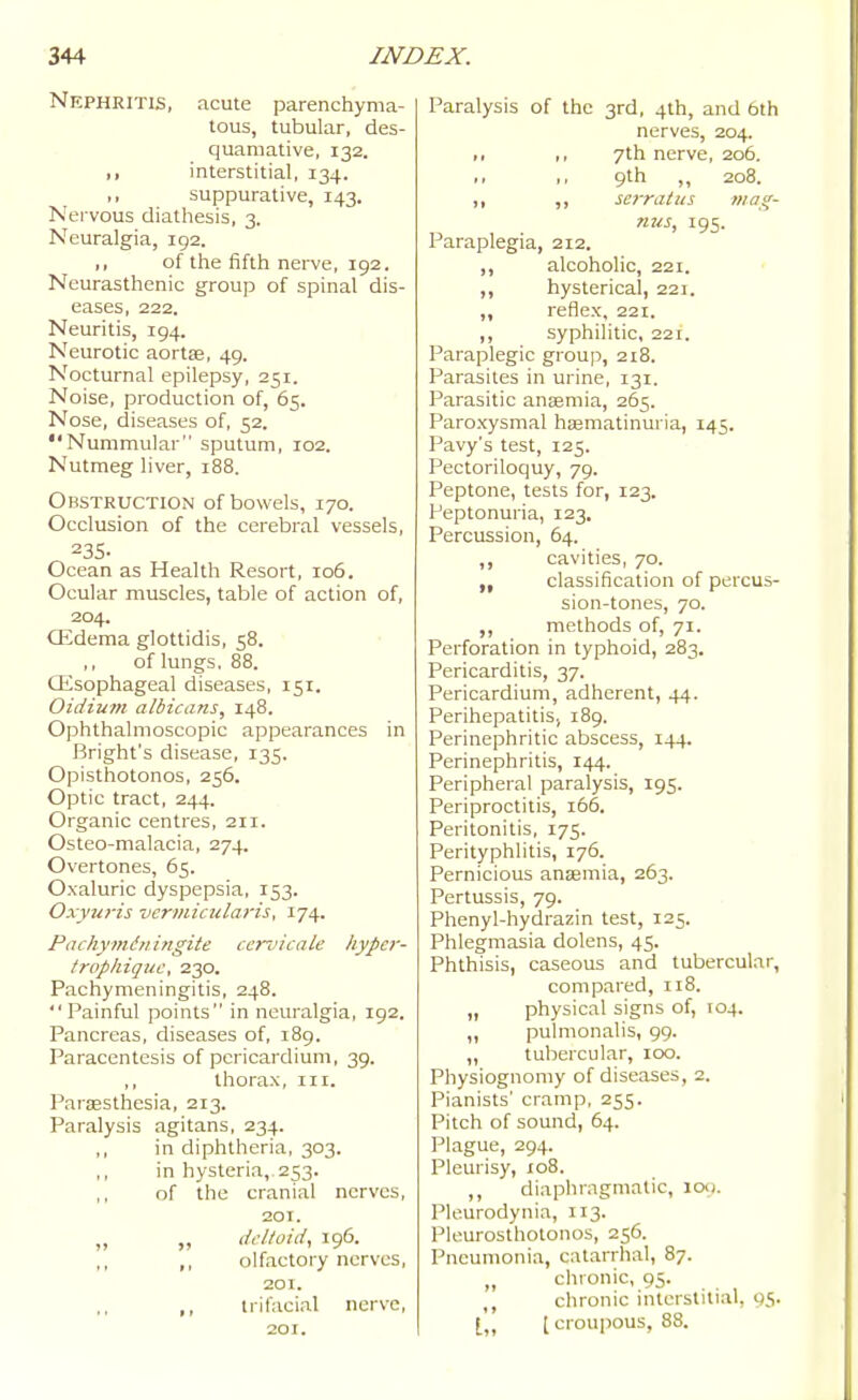 Nephritis, acute parenchyma- tous, tubular, des- quamative, 132. ,, interstitial, 134. ,, suppurative, 143. Nervous diathesis, 3. Neuralgia, 192. ,, of the fifth nerve, 192. Neurasthenic group of spinal dis- eases, 222. Neuritis, 194. Neurotic aortas, 49. Nocturnal epilepsy, 251. Noise, production of, 65. Nose, diseases of, 52. Nummular sputum, 102. Nutmeg liver, 188. Obstruction of bowels, 170. Occlusion of the cerebral vessels, 235- Ocean as Health Resort, 106. Ocular muscles, table of action of, 204. CEdema glottidis, 58. of lungs. 88. Oesophageal diseases, 151. Oidium albicans, 148. Ophthalmoscopic appearances in Bright's disease, 135. Opisthotonos, 256. Optic tract, 244. Organic centres, 211. Osteo-malacia, 274. Overtones, 65. Oxaluric dyspepsia, 153. Oxyuris vermicularis, 174. Pachyindyiingite cervicale hypcr- tropliiquc, 230. Pachymeningitis, 248. Painful points in neuralgia, 192. Pancreas, diseases of, 189. Paracentesis of pericardium, 39. „ thorax, iii. ParsBSthesia, 213. Paralysis agitans, 234. ,, in diphtheria, 303. ,, in hysteria,, 253. of the cranial nerves, 201. „ „ deltoid, 196. ,, olfactory nerves, 201. ,, trifacial nerve, 201. Paralysis of the 3rd, 4th, and 6th nerves, 204. ,, 7th nerve, 206. 9th „ 208. ,, ,, serratus maff- nus, 195. Paraplegia, 212. ,, alcoholic, 221. ' ,, hysterical, 221. ,, reflex, 221. ,, syphilitic, 221. Paraplegic group, 218. Parasites in urine, 131. Parasitic anaemia, 265. Paroxysmal hsematinuria, 145. Pavy's test, 125. Pectoriloquy, 79. Peptone, tests for, 123. Peptonuria, 123. Percussion, 64. ,, cavities, 70. classification of percus- sion-tones, 70. ,, methods of, 71. Perforation in typhoid, 283. Pericarditis, 37. Pericardium, adherent, 44. PerihepatitiSi 189. Perinephritic abscess, 144. Perinephritis, 144. Peripheral paralysis, 195. Periproctitis, 166. Peritonitis, 175. Perityphlitis, 176. Pernicious ansemia, 263. Pertussis, 79. Phenyl-hydrazin test, 125. Phlegmasia dolens, 45. Phthisis, caseous and tubercular, compared, 118. „ physical signs of, 104. „ pulmonalis, 99. „ tubercular, 100. Physiognomy of diseases, 2. Pianists' cramp, 255. Pitch of sound, 64. Plague, 294. Pleurisy, 108. ,, diaphragmatic, loy. Pleurodynia, 113. Pleurosthotonos, 256. Pneumonia, catarrhal, 87. „ chronic, 95. chronic interstitial, 95. t„ [ croupous, 88.