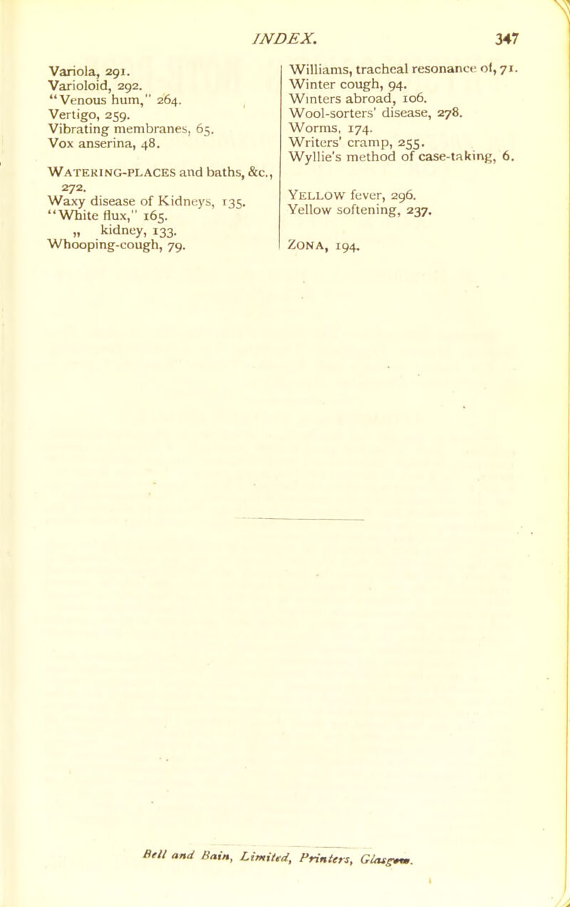 Variola, 291. Varioloid, 292. Venous hum, 264. Vertigo, 259. Vibrating membraneb, 65. Vox anserina, 48. Watering-places and baths, &c., 272. Waxy disease of Kidneys, 135. White flux, 165. „ kidney, 133. Whooping-cough, 79. Williams, tracheal resonance of, 71. Winter cough, 94. Wmters abroad, 106. Wool-sorters' disease, 278. Worms, 174. Writers' cramp, 255. Wyllie's method of case-taking, 6. Yellow fever, 296. Yellow softening, 237. Zona, 194, Btll and Bain, Limiud, Printers, Glassm.