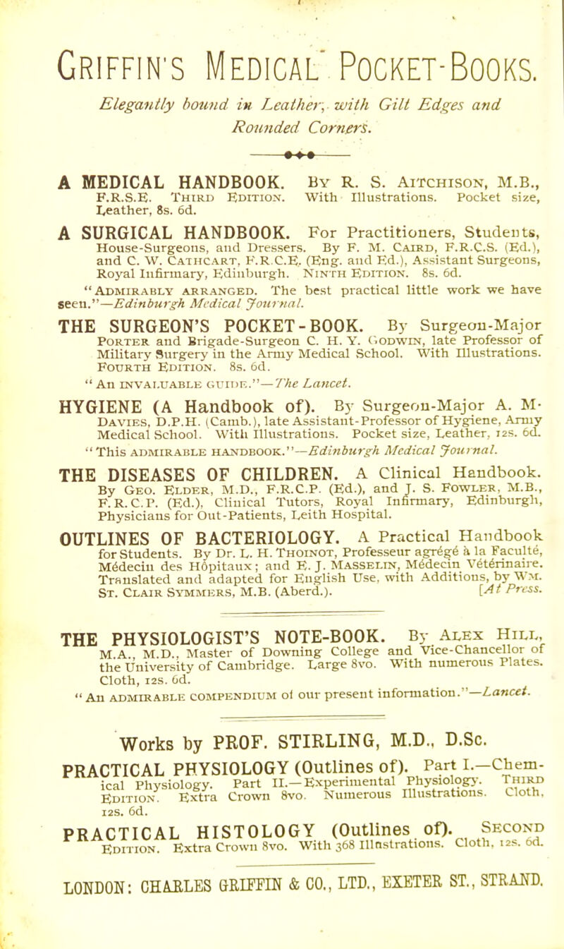 GRIFFIN'S Medical PocKET-BooKS. Elegantly hound in Leathery with Gilt Edges and Rounded Corners. •-♦^ A MEDICAL HANDBOOK. By R. S. Aitchison, M.B., F.R.S.E. Third Hdition. With Illustrations. Pocket size, Leather, 8s. 6d. A SURGICAL HANDBOOK. For Practitioners, Students, House-Surgeons, and Dressers. By F. M. Caird, F.R.C.S. (Ed.), and C. W. Cathcart, F.R.C.E.. (Eng. and Ed.), Assistant Surgeons, Roj'al Infirmary, Edinburgh. Ninth Edition. 8s. 6d. Admirably arranged. The best practical little work we have seen.—Edinburgh Medical Journal. THE SURGEON'S POCKET-BOOK. By Surgeon-Major Porter and Brigade-Surgeon C. H. Y. C.odwen, late Professor of Military >^urgery in the Army Medical School. With Illustrations. Fourth Edition. 8s. 6d.  An INVALUABLE GUiDK.—The Laiicct. HYGIENE (A Handbook of). By Surgeou-Major A. M- Davies, D.P.H. (Camb.), late Assistant-Professor of Hygiene, .Army Medical School. With Illustrations. Pocket size, Leather, 12s. 5d. This ADMIRABLE HAiXDBOO'S..—Edinburgh Medical Journal. THE DISEASES OF CHILDREN. A Clinical Handbook. By Geo. Elder, M.D., F.R.C.P. (Ed.), and J. S. Fowler, M.B., F. R. CP. (Ed.), Clinical Tutors, Royal Infirmar>-, Edinburgh, Physicians for Out-Patients, Leith Hospital. OUTLINES OF BACTERIOLOGY. A Practical Handbook for students. By Dr. L. H. Thoinot, Professeur agr^ge a la Faculte, M6decin des Hdpitaux; and E.J. Masselin, M6decin Vet^rinaire. Translated and adapted for English Use. with Additions, by Wm. St. Clair S-vtmmer.s, M.B. (Aberd.). V-At Press. THE PHYSIOLOGIST'S NOTE-BOOK. By Alex Hill, MA M D., Master of Downing College and Vice-Chancellor of the University of Cambridge. Large 8vo. With numerous Plates. Cloth, I2S. Od. An ADMIRABLE COMPENDIUM oi our present information.—Z.a«c«/. Works by PROF. STIRLING, M.D., D.Sc. PRACTICAL PHYSIOLOGY (Outlines of). Part l.-Chem- ical Physiology. Part II.-Experimental Physiology. Third Edition. Extra Crown 8vo. Numerous Illustrations. Cloth, i2S. 6d. PRACTICAL HISTOLOGY (Outlines of). Second Edition. Extra Crown 8vo. With 368 lUOstrations. Cloth, 12s. od. LONDON: CHAELES GRITHN & CO., LTD., EXETER ST., STRAND.