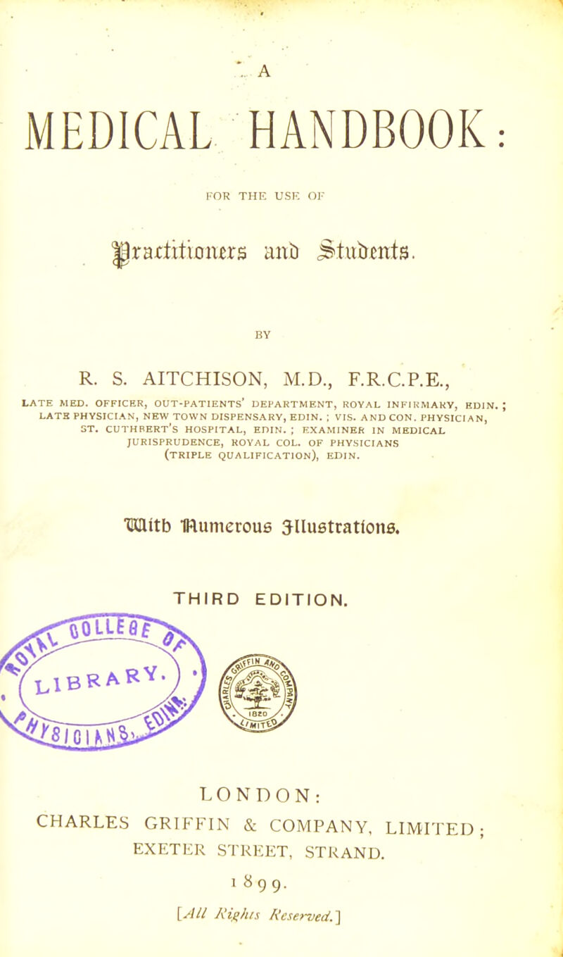 ..A MEDICAL HANDBOOK FOR THE USE OF IrartttiiDmrs ant) Stiibeitts. BY R. S. AITCHISON, M.D., F.R.C.P.E. LATE MED. OFFICER, OUT-PATIENTS' DEPARTMENT, ROYAL INFIKMAKV, EDIN. LATH PHYSICIAN, NEW TOWN DISPENSARY, EDIN. ; VIS. AND CON. PHYSICIAN, ST. CUTHBERT's HOSPITAL, EniM. ; EXAMINER IN MEDICAL JURISPRUDENCE, ROYAL COL. OF PHYSICIANS (triple QUALIFICATION), EDIN. Mitb IRumerous Jllustcations. THIRD EDITION. LONDON: CHARLES GRIFFIN & COMPANY, LIMITED EXETER STREET, STRAND. 1899. [All Righn Rese.n)ed.'\