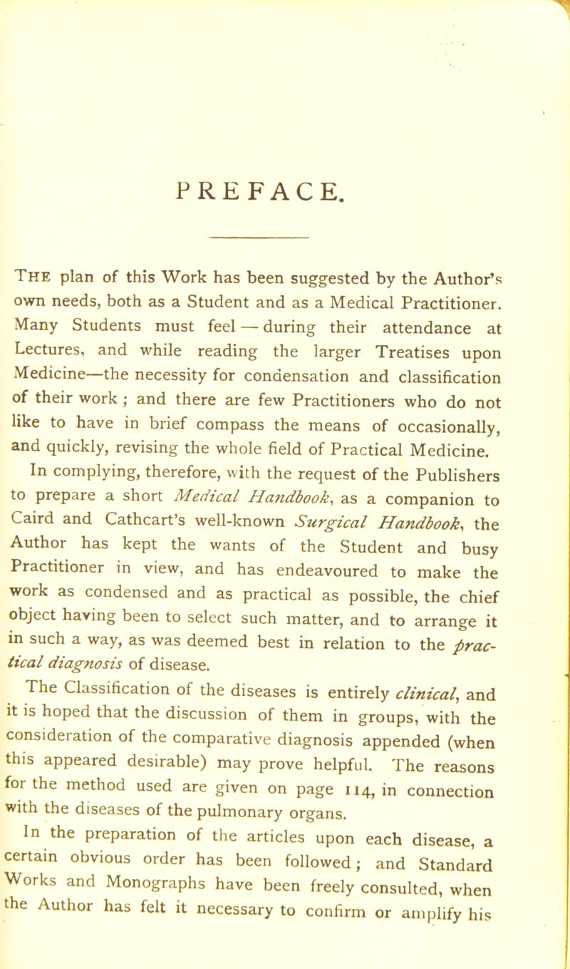 PREFACE. The plan of this Work has been suggested by the Author's own needs, both as a Student and as a Medical Practitioner. Many Students must feel — during their attendance at Lectures, and while reading the larger Treatises upon Medicine—the necessity for condensation and classification of their work; and there are few Practitioners who do not like to have in brief compass the means of occasionally, and quickly, revising the whole field of Practical Medicine. In complying, therefore, with the request of the Publishers to prepare a short Medical Handbook, as a companion to Caird and Cathcart's well-known Surgical Handbook, the Author has kept the wants of the Student and busy Practitioner in view, and has endeavoured to make the work as condensed and as practical as possible, the chief object having been to select such matter, and to arrange it in such a way, as was deemed best in relation to the prac- tical diagnosis of disease. The Classification of the diseases is entirely clinical, and it is hoped that the discussion of them in groups, with the consideration of the comparative diagnosis appended (when this appeared desirable) may prove helpful. The reasons for the method used are given on page 114, in connection with the diseases of the pulmonary organs. In the preparation of the articles upon each disease, a certain obvious order has been followed; and Standard Works and Monographs have been freely consulted, when the Author has felt it necessary to confirm or amplify his