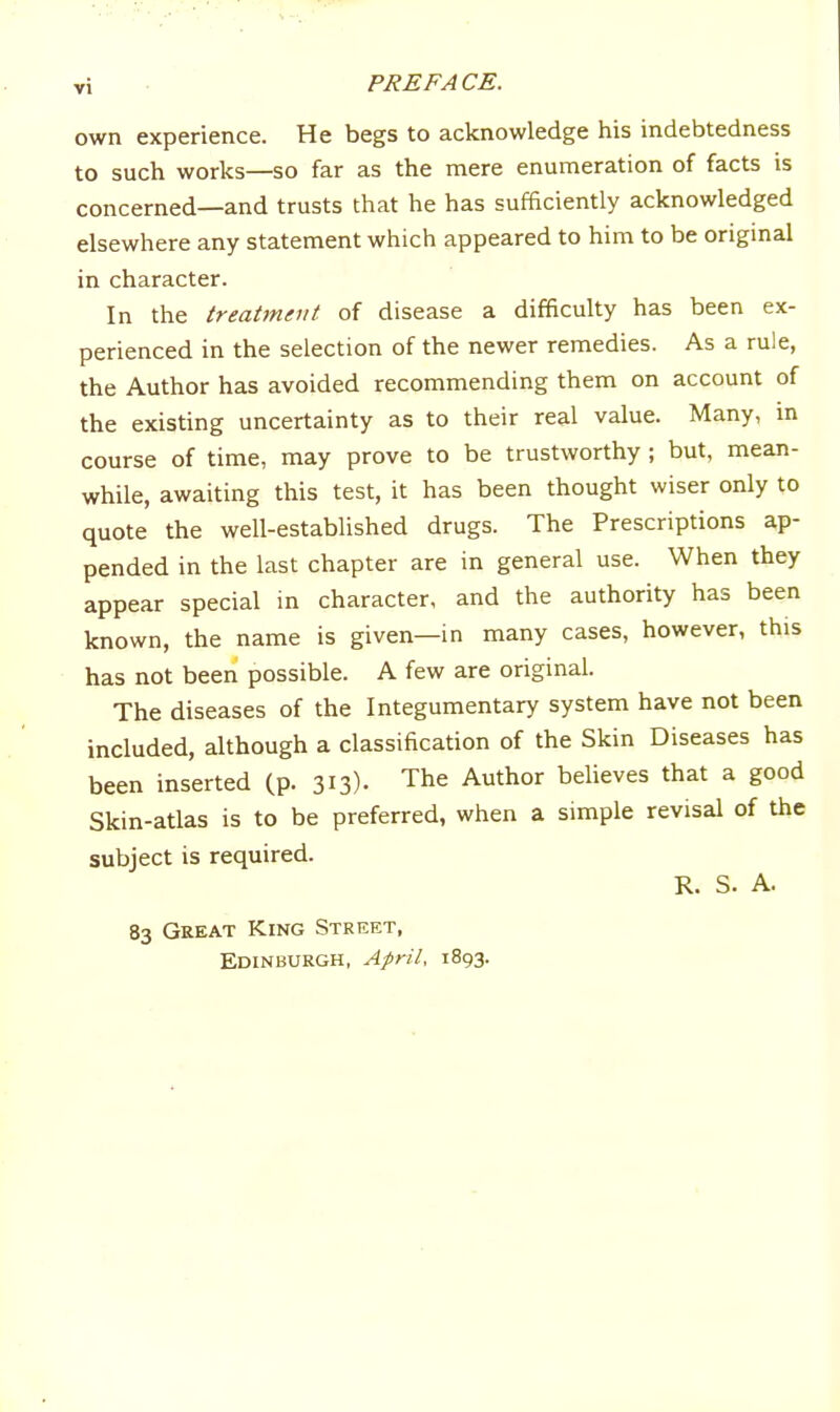 own experience. He begs to acknowledge his indebtedness to such works—so far as the mere enumeration of facts is concerned—and trusts that he has sufficiently acknowledged elsewhere any statement which appeared to him to be origmal in character. In the treatment of disease a difficulty has been ex- perienced in the selection of the newer remedies. As a rule, the Author has avoided recommending them on account of the existing uncertainty as to their real value. Many, m course of time, may prove to be trustworthy ; but, mean- while, awaiting this test, it has been thought wiser only to quote the well-established drugs. The Prescriptions ap- pended in the last chapter are in general use. When they appear special in character, and the authority has been known, the name is given—in many cases, however, this has not been possible. A few are original. The diseases of the Integumentary system have not been included, although a classification of the Skin Diseases has been inserted (p. 313)- The Author believes that a good Skin-atlas is to be preferred, when a simple revisal of the subject is required. R. S. A. 83 Great King Street,