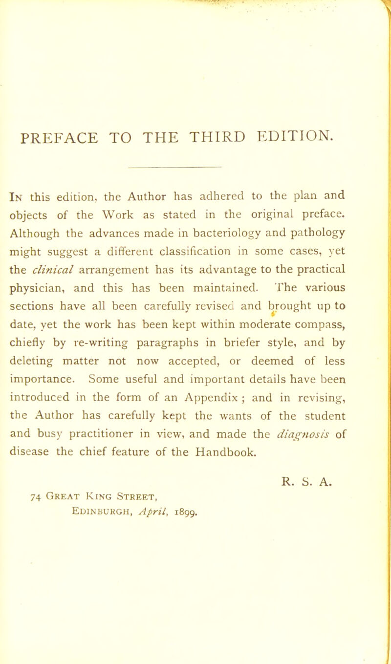PREFACE TO THE THIRD EDITION. In this edition, the Author has adhered to the plan and objects of the Work as stated in the original preface. Although the advances made in bacteriology and pathology- might suggest a different classification in some cases, yet the clinical arrangement has its advantage to the practical physician, and this has been maintained. The various sections have all been carefully revised and brought up to date, yet the work has been kept within moderate compass, chiefly by re-writing paragraphs in briefer style, and by deleting matter not now accepted, or deemed of less importance. Some useful and important details have been introduced in the form of an Appendix ; and in revising, the Author has carefully kept the wants of the student and busy practitioner in view, and made the diagnosis of disease the chief feature of the Handbook. 74 Great King Street, Edinburgh, April, 1899. R. S. A.
