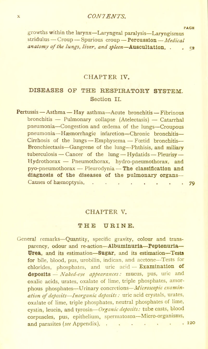 PACE growths within the larynx—Laryngeal paralysis—Laryngismus stridulus — Croup — Spurious croup — Percussion — Medical anatomy of the lungs, liver, and spleen—Auscultation, . . 52 CHAPTER IV. DISEASES OF THE RESPIRATORY SYSTEM. Section II. Pertussis — Asthma—Hay asthma—Acute bronchitis — Fibrinous bronchitis — Pulmonary collapse (Atelectasis) — Catarrhal pneumonia—Congestion and oedema of the lungs—Croupous pneumonia—Hffimorrhagic infarction—Chronic bronchitis— Cirrhosis of the lungs — Emphysema — Fcetid bronchitis— Bronchiectasis—Gangrene of the lung—Phthisis, and miliary tuberculosis — Cancer of the lung — Hydatids — Pleurisy — Hydrothorax — Pneumothorax, hydro-pneumothorax, and pyo-pneumothorax — Pleurodynia — The classification and diagnosis of the diseases of the pulmonary organs- Causes of haemoptysis 79 CHAPTER V. THE URINE. General remarks—Quantity, specific gravity, colour and trans- parency, odour and re-action—Albuminuria—Peptonuria— Urea, and its estimation—Sugar, and its estimation—Tests for bile, blood, pus, urobilin, indican, and acetone—Tests for chlorides, phosphates, and uric acid — Examination of deposits — Naked-eye appearances: mucus, pus, uric and oxalic acids, urates, oxalate of lime, triple phosphates, amor- phous phosphates—Urinary concretions—AZ/crojcf/zc examin- ation of deposits—Inorganic deposits: uric acid crystals, urates, oxalate of lime, triple phosphates, neutral phosphates of lime, cystin, leucin, and tyrosin—Organic deposits: tube casts, blood corpuscles, pus, epithelium, spermatozoa—Micro-organisms, and parasites {see Appendix)