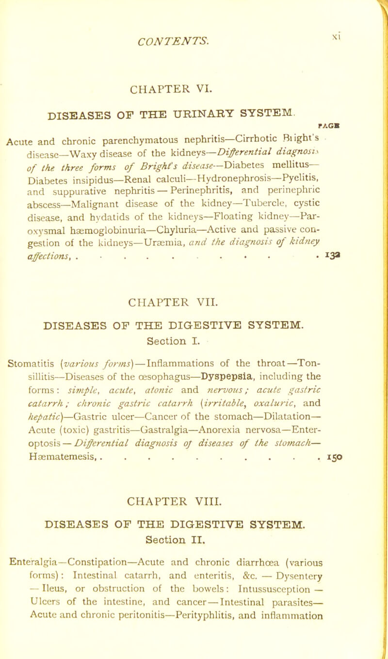 CHAPTER VI. DISEASES OF THE URINARY SYSTEM PACK Acute and chronic parenchymatous nephritis—Cirrhotic Blight's . disease—Waxy disease of the \L\6.x\^y%—Differential diagnosis of the three forms of Bright's ^^?z>,xJ^—Diabetes mellitus— Diabetes insipidus—Renal calculi—Hydronephrosis—Pyelitis, and suppurative nephritis — Perinephritis, and perinephric abscess—Malignant disease of the kidney—Tubercle, cystic disease, and hydatids of the kidneys—Floating kidney—Par- oxysmal hasmoglobinuria—Chyluria—Active and passive con- gestion of the kidneys—Uraemia, and the diagnosis of kidney affections, • CHAPTER Vn. DISEASES OF THE DIGESTIVE SYSTEM. Section I. Stomatitis [various forms) — Inflammations of the throat—Ton- sillitis—Diseases of the oesophagus—Dyspepsia, including the forms: simple, acute, atonic and nervous; acute gastric catarrh; chronic gastric catarrh (i?-ritable, oxaluric, and hepatic)—Gastric ulcer—Cancer of the stomach—Dilatation— Acute (toxic) gastritis—Gastralgia—Anorexia nervosa—Enter- optosis — Differential diagnosis of diseases of the stomach— Hasmatemesis 150 CHAPTER VIII. DISEASES OF THE DIGESTIVE SYSTEM. Section II. Enteralgia—Constipation—Acute and chronic diarrhoea (various forms): Intestinal catarrh, and enteritis, &c. —• Dysentery — Ileus, or obstruction of the bowels: Intussusception — Ulcers of the intestine, and cancer—Intestinal parasites— Acute and chronic peritonitis—Perityphlitis, and inflammation