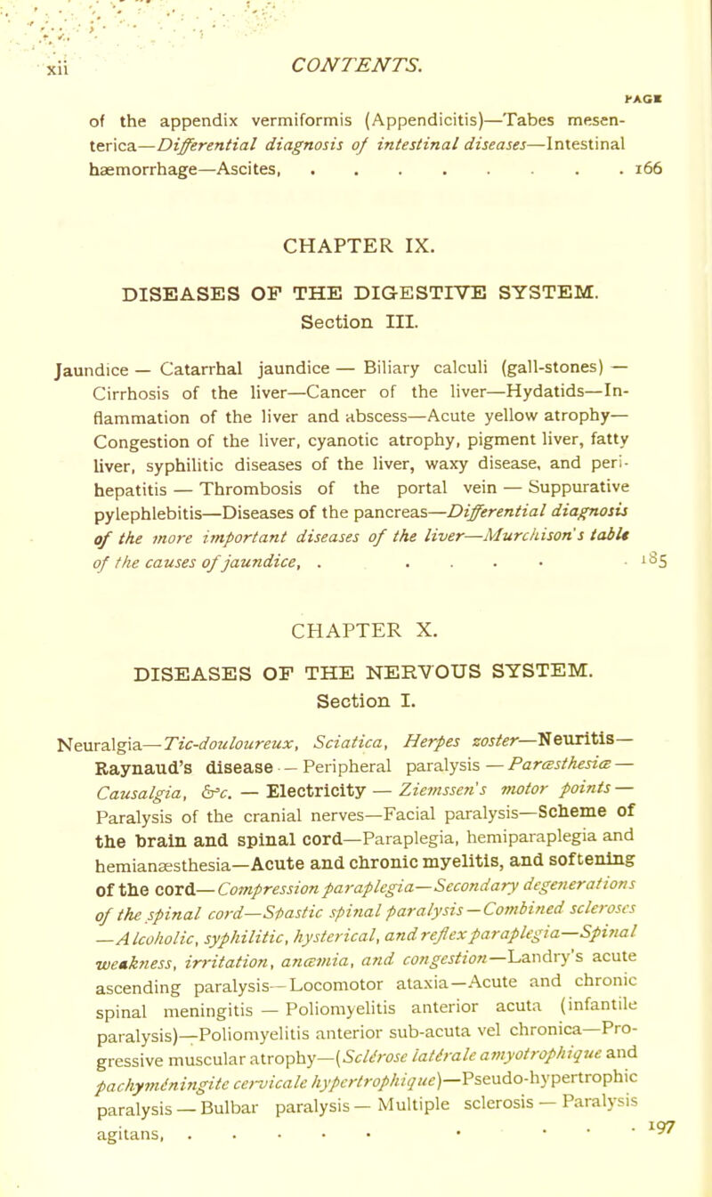 rACK of the appendix vermiformis (Appendicitis)—Tabes mesen- terica—Differential diagnosis of intestinal diseases—Intestinal haemorrhage—Ascites i66 CHAPTER IX. DISEASES OF THE DIGESTIVE SYSTEM. Section III. Jaundice — Catarrhal jaundice — Biliary calculi (gall-stones) — Cirrhosis of the liver—Cancer of the liver—Hydatids—In- flammation of the liver and abscess—Acute yellow atrophy- Congestion of the liver, cyanotic atrophy, pigment liver, fatty liver, syphilitic diseases of the liver, waxy disease, and peri- hepatitis — Thrombosis of the portal vein — Suppurative pylephlebitis—Diseases of the pancreas—Differential diagnosis of the more important diseases of the liver—Murckison s tabU of the causes of jaundice, . .... • ^^5 CHAPTER X. DISEASES OF THE NERVOUS SYSTEM. Section I. Neuralgia—rzWoa&z^rew^f, Sciatica, Herpes ^OJ^fer•—Neuritis— Raynaud's disease - Peripheral paralysis — Pareesthesim — Causalgia, 6^c. — Electricity — Zz'e7«JJOT'j motor points — Paralysis of the cranial nerves—Facial paralysis—Scheme of the brain and spinal cord—Paraplegia, hemiparaplegia and hemianeesthesia-Acute and chronic myelitis, and softening of the QiOxA.—Compression paraplegia—Secondary degenerations of the spinal cord—Spastic spinal paralysis-Combined scleroses —Alcoholic, syphilitic, hysterical, and reflex paraplegia—Spi?ial weakness, irritation, ancemia, and congestion—Lavidry's acute ascending paralysis—Locomotor ataxia—Acute and chronic spinal meningitis — Poliomyelitis anterior acuta (infantile paralysis)—Poliomyelitis anterior sub-acuta vel chronica—Pro- gressive muscular atrophy—(5f/t';w lat^rale atnyotrophique and pachyminingitccenicalehypcrtrophique)—Vi.^y^do-\i-^'p&x\xo^'h\c paralysis — Bulbar paralysis — Multiple sclerosis — Paralysis agitans, • . . •