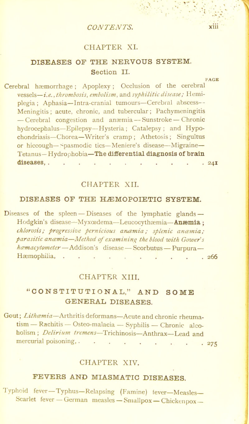 CHAPTER XI. DISEASES OF THE NERVOUS SYSTEM. Section II. I'AGE Cerebral hemorrhage ; Apoplexy ; Occlusion of the cerebral vessels—i.e., thrombosis, embolism, and syphilitic disease; Hemi- plegia ; Aphasia—Intra-cranial tumom's—Cerebral abscess— Meningitis ; acute, chronic, and tubercular; Pachymeningitis — Cerebral congestion and anaemia — Sunstroke — Chronic hydrocephalus—Epilepsy—Hysteria ; Catalepsy ; and Hypo- chondriasis—Chorea—Writer's cramp ; Athetosis ; Singultus or hiccough ^pasmodic tics—Meniere's disease—Migraine— Tetanus— Hydrophobia—The differential diagnosis of brain diseases 241 CHAPTER XII. DISEASES OF THE HEMOPOIETIC SYSTEM. Diseases of the spleen — Diseases of the lymphatic glands — Hodgkin's disease—Myxoedema—Leucocythaemia—Ansemia ; chlorosis; progressive perriicious aruemia; splenic anamia; parasitic ancEmia—Method of exatnining the blood with Gower's hcpmacytometer —Addison's disease — Scorbutus — Purpura— Haemophilia 266 CHAPTER XIII. CONSTITUTIONAL, AND SOME GENERAL DISEASES. Gout; Lithcemia—Arthritis deformans—Acute and chronic rheuma- tism — Rachitis — Osteo-malacia — Syphilis — Chronic alco- holism ; Delirium tremens—'Xx\c\\\Tio%\%—Anthrax—Lead and mercurial poisoning, ......... CHAPTER XIV. FEVERS AND MIASMATIC DISEASES. Typhoid fever —Typhus—Relapsing (Famine) lever—Measles Scarlet fever — German measles — Smallpox — Chicken pox —