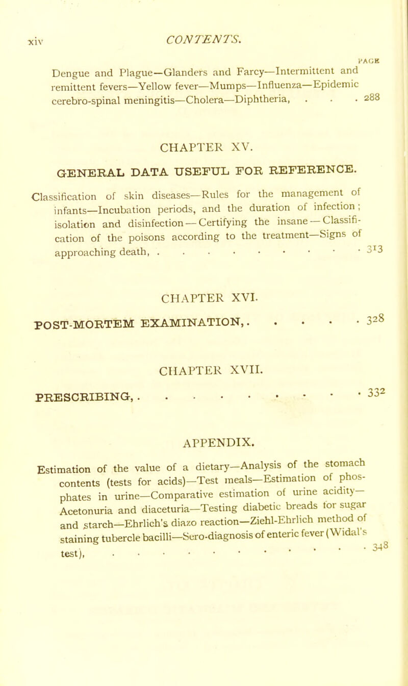 PAGE Dengue and Plague—Glanders and Farcy—Intermittent and remittent fevers—Yellow fever—Mumps—Influenza—Epidemic cerebro-spinal meningitis—Cholera—Diphtheria, . . . 288 CHAPTER XV. GENERAL DATA USEFUL FOR REFERENCE. Classification of skin diseases—Rules for the management of infants—Incubation periods, and the duration of infection ; isolation and disinfection — Certifying the insane —Classifi- cation of the poisons according to the treatment—Signs of approaching death 3^3 CHAPTER XVI. POST-MORTEM EXAMINATION,. CHAPTER XVII. PRESCRIBING, 328 332 APPENDIX. Estimation of the value of a dietary-Analysis of the stomach contents (tests for acids)-Test raeals-Estimation of phos- phates in urine-Comparative estimation of m-ine acidity- Acetonuria and diaceturia-Testing diabetic breads tor sugar and starch-Ehrlich's diazo reaction-Ziehl-Ehrlich method of staining tubercle bacilli-Sero-diagnosis of enteric fever (Vv^idal s test]