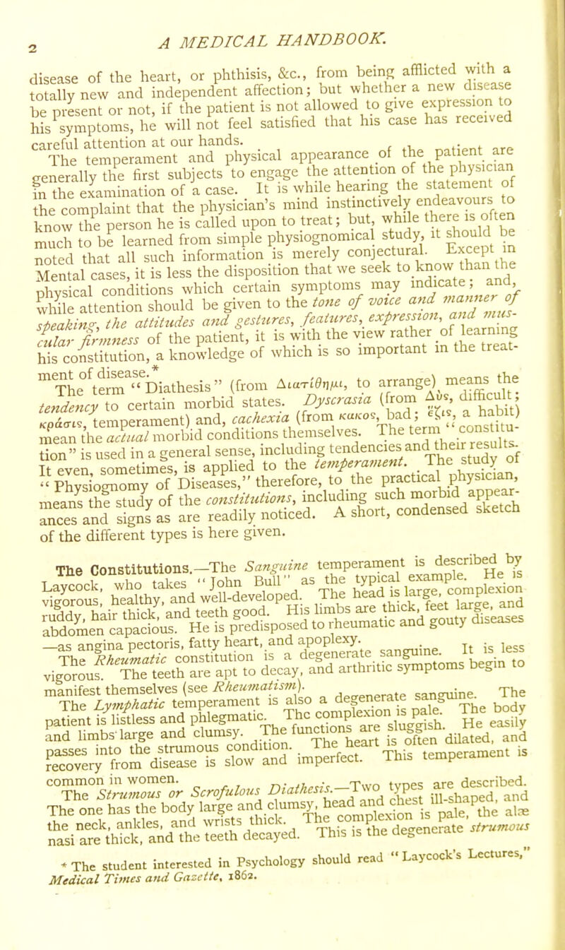disease of the heart, or phthisis, &c., from being afflicted with a to ally new and independent affection; but whether a new disease be present or not, if the patient is not allowed to give expression to his^symptoms, he will not feel satisfied that his case has received careful attention at our hands. The temperament and physical appearance of the patient are ger^erally the first subjects to engage the attention of the physician fn Ae examination of a case. It is while hearing the statement of the complaint that the physician's mind instinctively endeavours to know the person he is called upon to treat; but while there is often S to b^ learned from simple physiognomical study it Jould be noted that all such information is merely conjectural. -Except in mIuU ases, it is less the disposition that we seek to know than the physical conditions which certain symptoms may indicate and ffile attention should be given to the of voice and ^na,merj speaking, the attitudes and gestures, feaircres,^ '^^^'^^^^f^'of farnine ridar finnness of the patient, it is with the view rather of learning h(s coitiSn, a knowledge of which is so important m the treat- tL°S Dkthesis (from ^.a.ien,u, to -range) means the tenLcy to certain morbid states, pyscras^a [^r^ difficult Kp<i<r.., temperament) and, cachexia (from Ka.o. bad, ^5'^ a hab^^^^^ mean the actual morbid conditions themselves. The term cons itu tion used in a general sense, including tendencies and their resuUs It even sometimes, is apphed to the temperament. _ The study of physioZmy of Diseases, therefore, to the practical physician means hf study of the constitutions, including such morbid appear- auces and signLs are readily noticed. A short, condensed sketch of the different types is here given. Tbe Constitutions.-The Sanguine temperament is described by vigorous. The teeth are apt to decay and arthritic symptoms begin to manifest themselves (see Rheumatism) sanguine. The The Lymphatic temperament is also a degenerate sanguine paSntt/lis^less and l^l^gmatic The con pl^^^^^^^^^ ]Jf ^'^^f ^ and Umbs-large and clumsy. The functions are slu^g^sQ. SL^roL^isreTr^^^^^^^^ temperament is '^ThT^J^r.. Scrofulous ^'^^'^-J-arst irshfpedl'and The one has the body large and c umsy head and chcs^^ i^ s^i^iS^^d iS^d.^r:r&eLe ~ «The student interested in Psychology should read  Laycock's Lectures, Medical Times and Gazette, 1862.